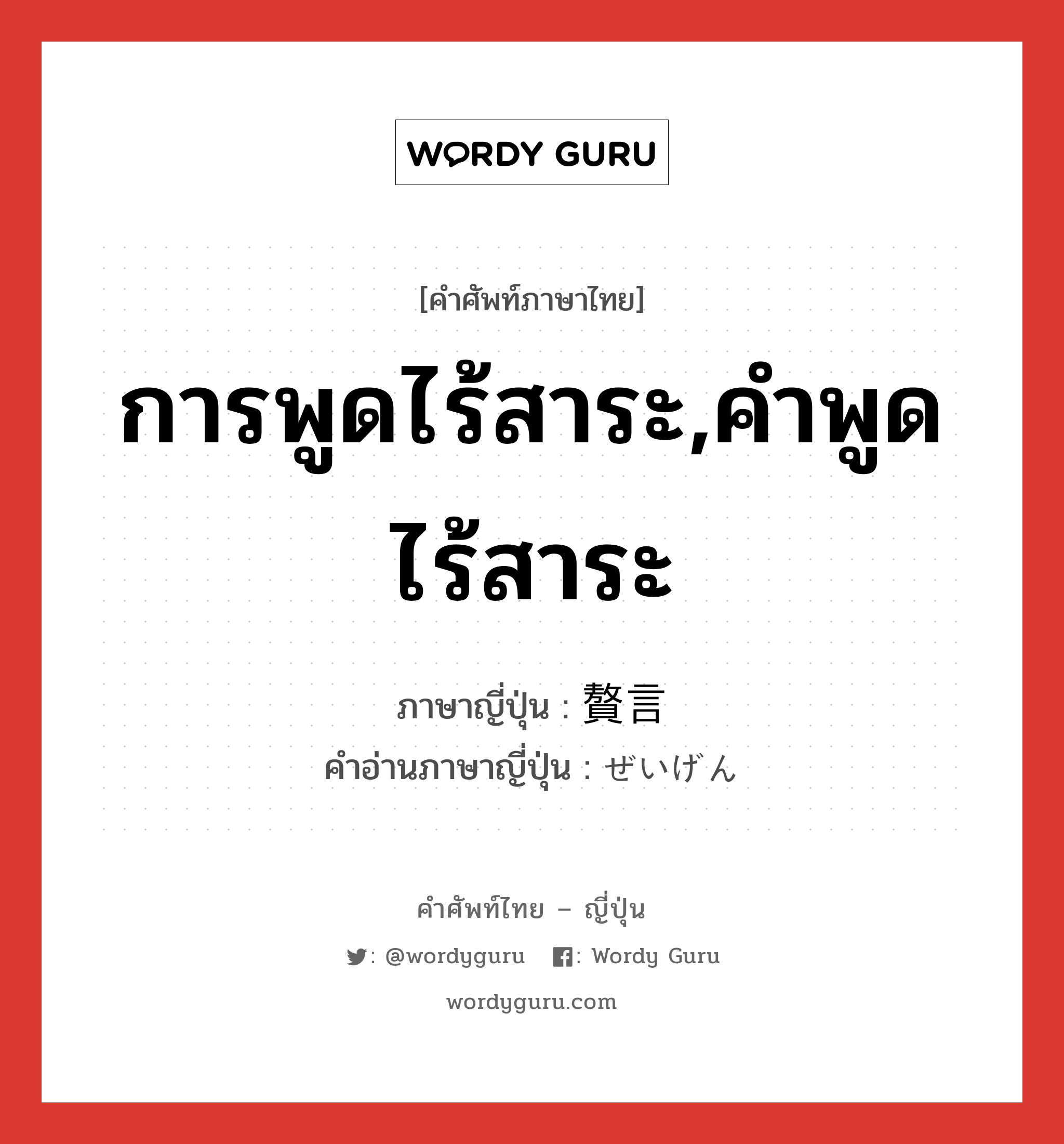 การพูดไร้สาระ,คำพูดไร้สาระ ภาษาญี่ปุ่นคืออะไร, คำศัพท์ภาษาไทย - ญี่ปุ่น การพูดไร้สาระ,คำพูดไร้สาระ ภาษาญี่ปุ่น 贅言 คำอ่านภาษาญี่ปุ่น ぜいげん หมวด n หมวด n