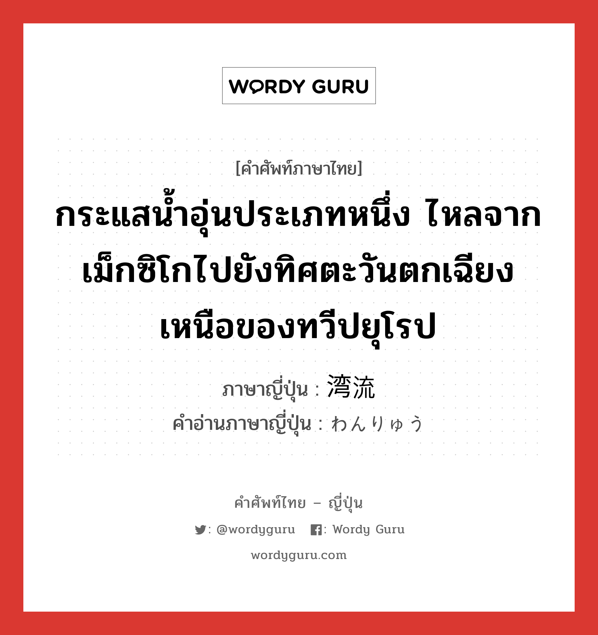 กระแสน้ำอุ่นประเภทหนึ่ง ไหลจากเม็กซิโกไปยังทิศตะวันตกเฉียงเหนือของทวีปยุโรป ภาษาญี่ปุ่นคืออะไร, คำศัพท์ภาษาไทย - ญี่ปุ่น กระแสน้ำอุ่นประเภทหนึ่ง ไหลจากเม็กซิโกไปยังทิศตะวันตกเฉียงเหนือของทวีปยุโรป ภาษาญี่ปุ่น 湾流 คำอ่านภาษาญี่ปุ่น わんりゅう หมวด n หมวด n