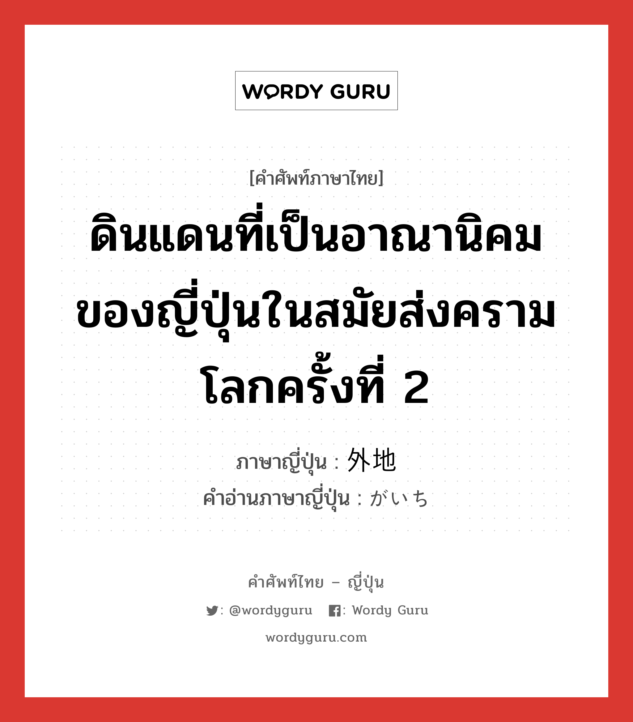 ดินแดนที่เป็นอาณานิคมของญี่ปุ่นในสมัยส่งครามโลกครั้งที่ 2 ภาษาญี่ปุ่นคืออะไร, คำศัพท์ภาษาไทย - ญี่ปุ่น ดินแดนที่เป็นอาณานิคมของญี่ปุ่นในสมัยส่งครามโลกครั้งที่ 2 ภาษาญี่ปุ่น 外地 คำอ่านภาษาญี่ปุ่น がいち หมวด n หมวด n