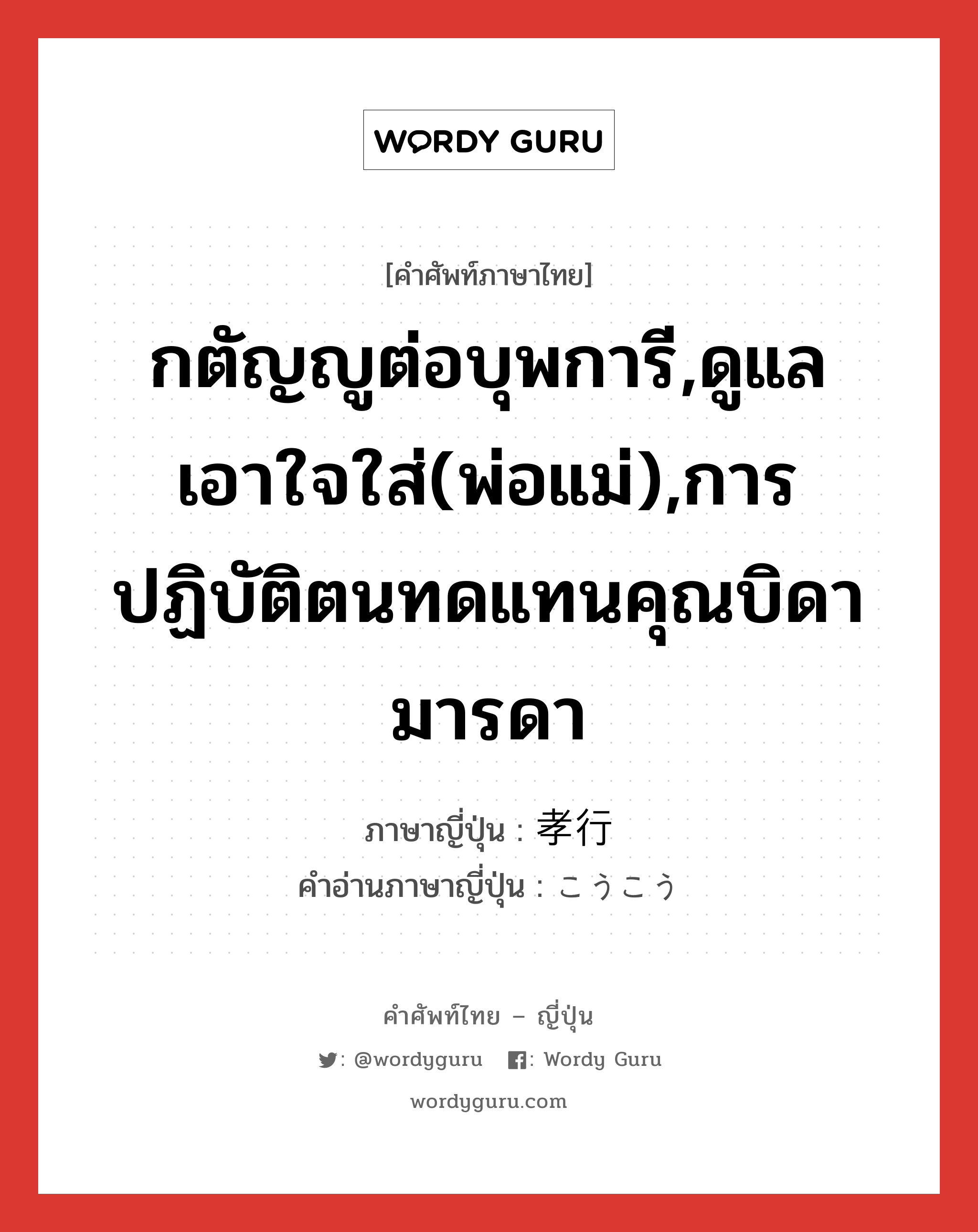 กตัญญูต่อบุพการี,ดูแลเอาใจใส่(พ่อแม่),การปฏิบัติตนทดแทนคุณบิดามารดา ภาษาญี่ปุ่นคืออะไร, คำศัพท์ภาษาไทย - ญี่ปุ่น กตัญญูต่อบุพการี,ดูแลเอาใจใส่(พ่อแม่),การปฏิบัติตนทดแทนคุณบิดามารดา ภาษาญี่ปุ่น 孝行 คำอ่านภาษาญี่ปุ่น こうこう หมวด adj-na หมวด adj-na