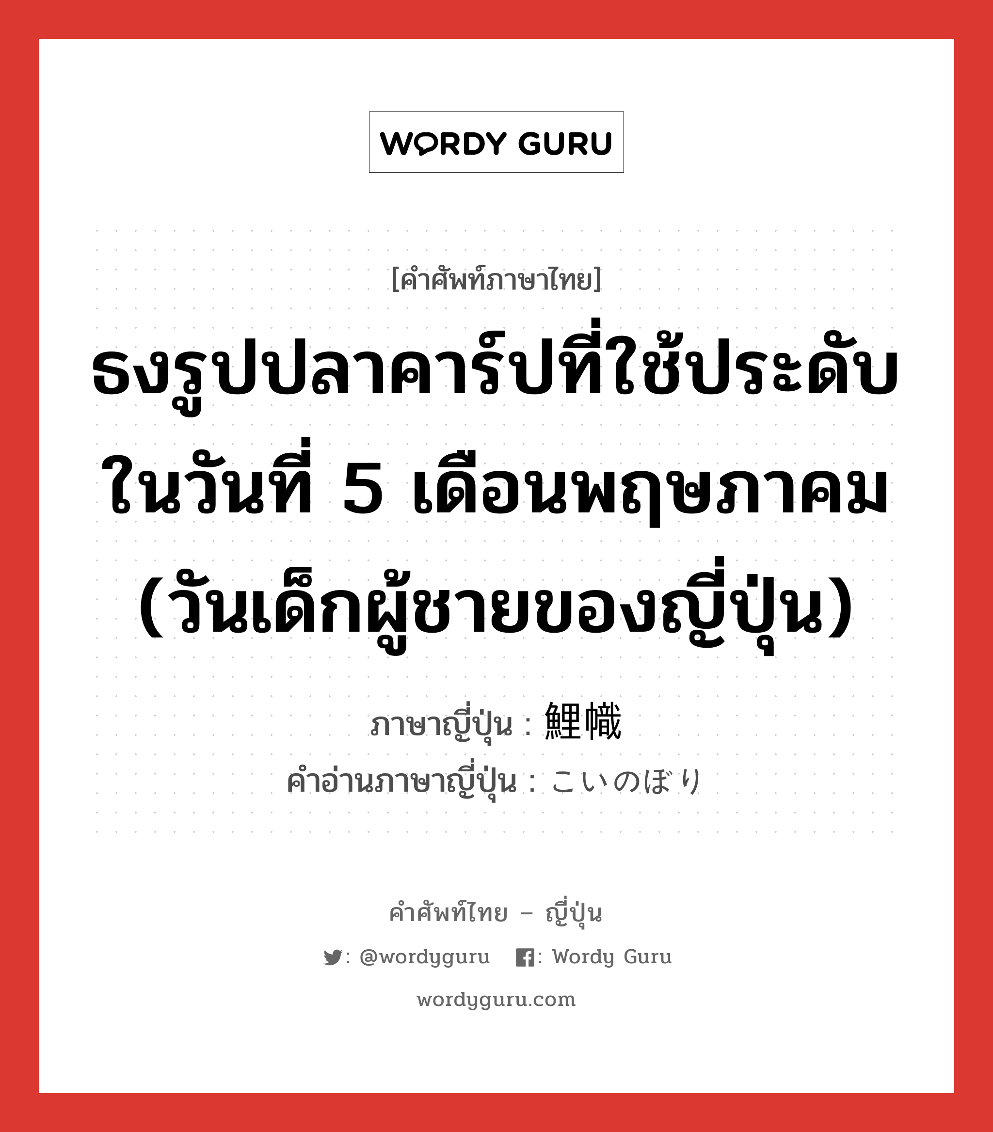 ธงรูปปลาคาร์ปที่ใช้ประดับในวันที่ 5 เดือนพฤษภาคม (วันเด็กผู้ชายของญี่ปุ่น) ภาษาญี่ปุ่นคืออะไร, คำศัพท์ภาษาไทย - ญี่ปุ่น ธงรูปปลาคาร์ปที่ใช้ประดับในวันที่ 5 เดือนพฤษภาคม (วันเด็กผู้ชายของญี่ปุ่น) ภาษาญี่ปุ่น 鯉幟 คำอ่านภาษาญี่ปุ่น こいのぼり หมวด n หมวด n