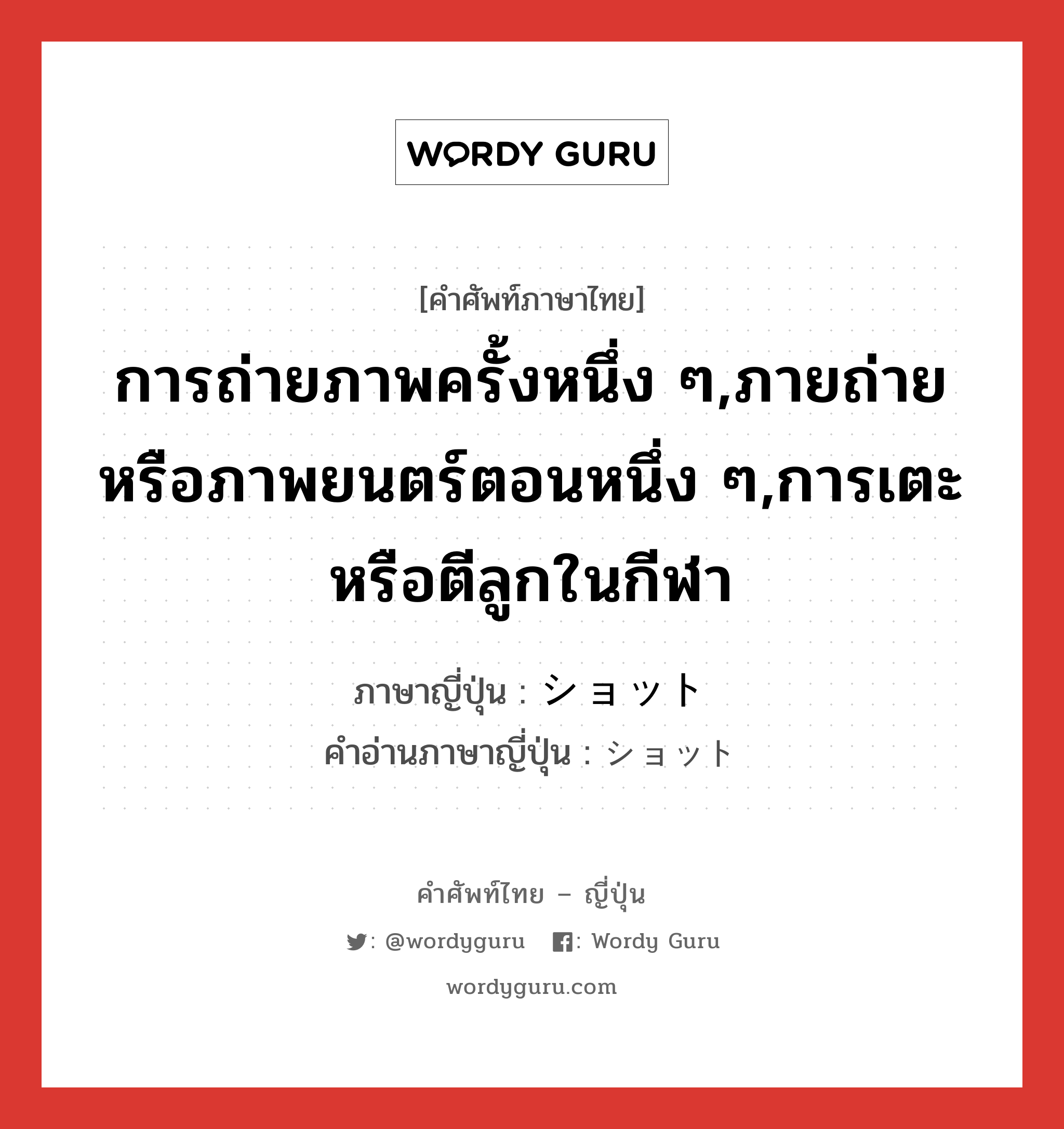 การถ่ายภาพครั้งหนึ่ง ๆ,ภายถ่ายหรือภาพยนตร์ตอนหนึ่ง ๆ,การเตะหรือตีลูกในกีฬา ภาษาญี่ปุ่นคืออะไร, คำศัพท์ภาษาไทย - ญี่ปุ่น การถ่ายภาพครั้งหนึ่ง ๆ,ภายถ่ายหรือภาพยนตร์ตอนหนึ่ง ๆ,การเตะหรือตีลูกในกีฬา ภาษาญี่ปุ่น ショット คำอ่านภาษาญี่ปุ่น ショット หมวด n หมวด n