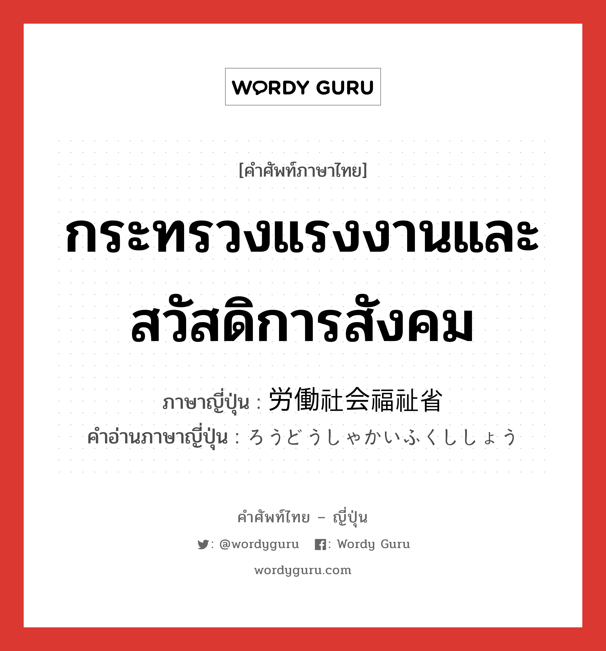 กระทรวงแรงงานและสวัสดิการสังคม ภาษาญี่ปุ่นคืออะไร, คำศัพท์ภาษาไทย - ญี่ปุ่น กระทรวงแรงงานและสวัสดิการสังคม ภาษาญี่ปุ่น 労働社会福祉省 คำอ่านภาษาญี่ปุ่น ろうどうしゃかいふくししょう หมวด n หมวด n