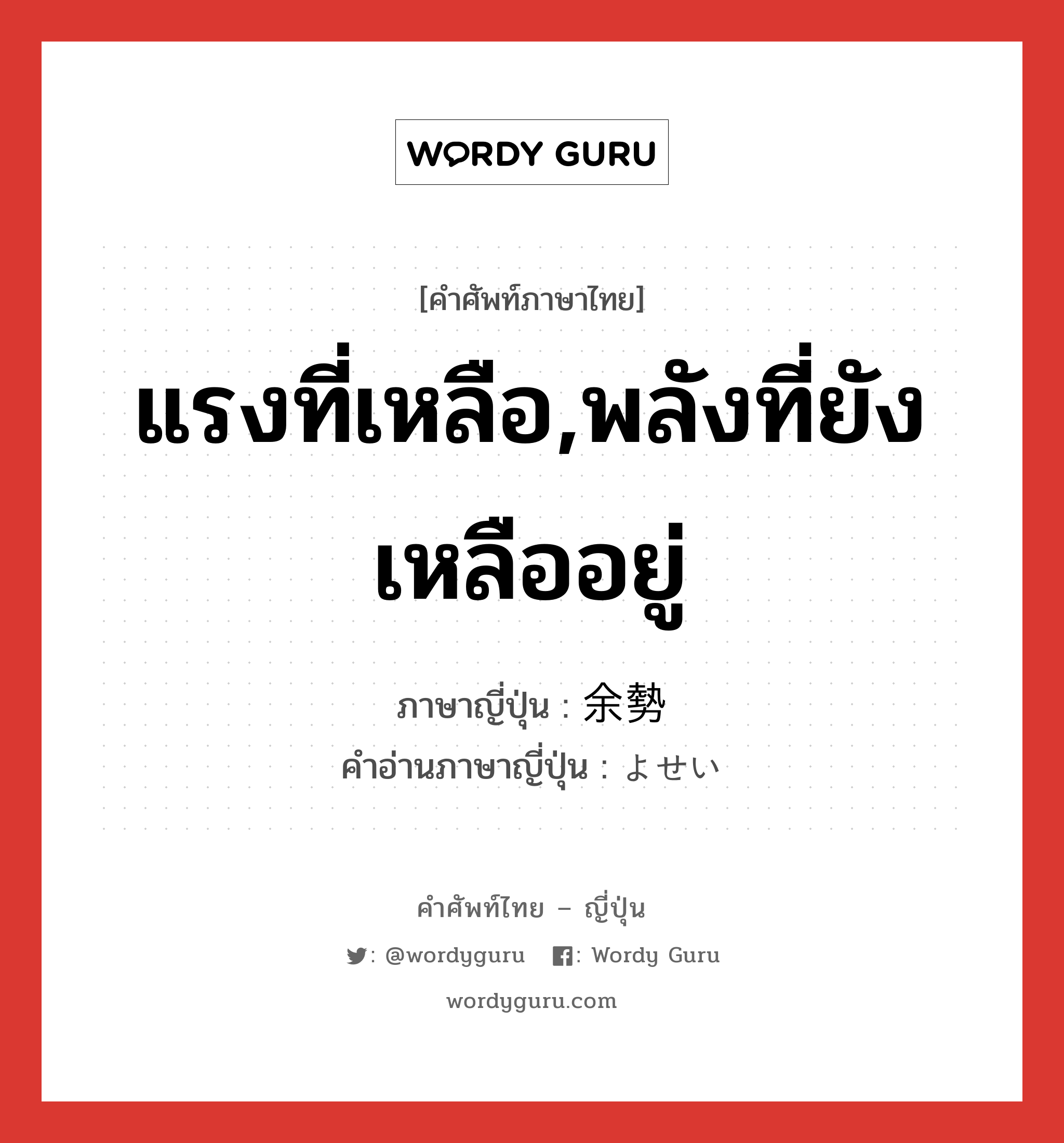 แรงที่เหลือ,พลังที่ยังเหลืออยู่ ภาษาญี่ปุ่นคืออะไร, คำศัพท์ภาษาไทย - ญี่ปุ่น แรงที่เหลือ,พลังที่ยังเหลืออยู่ ภาษาญี่ปุ่น 余勢 คำอ่านภาษาญี่ปุ่น よせい หมวด n หมวด n