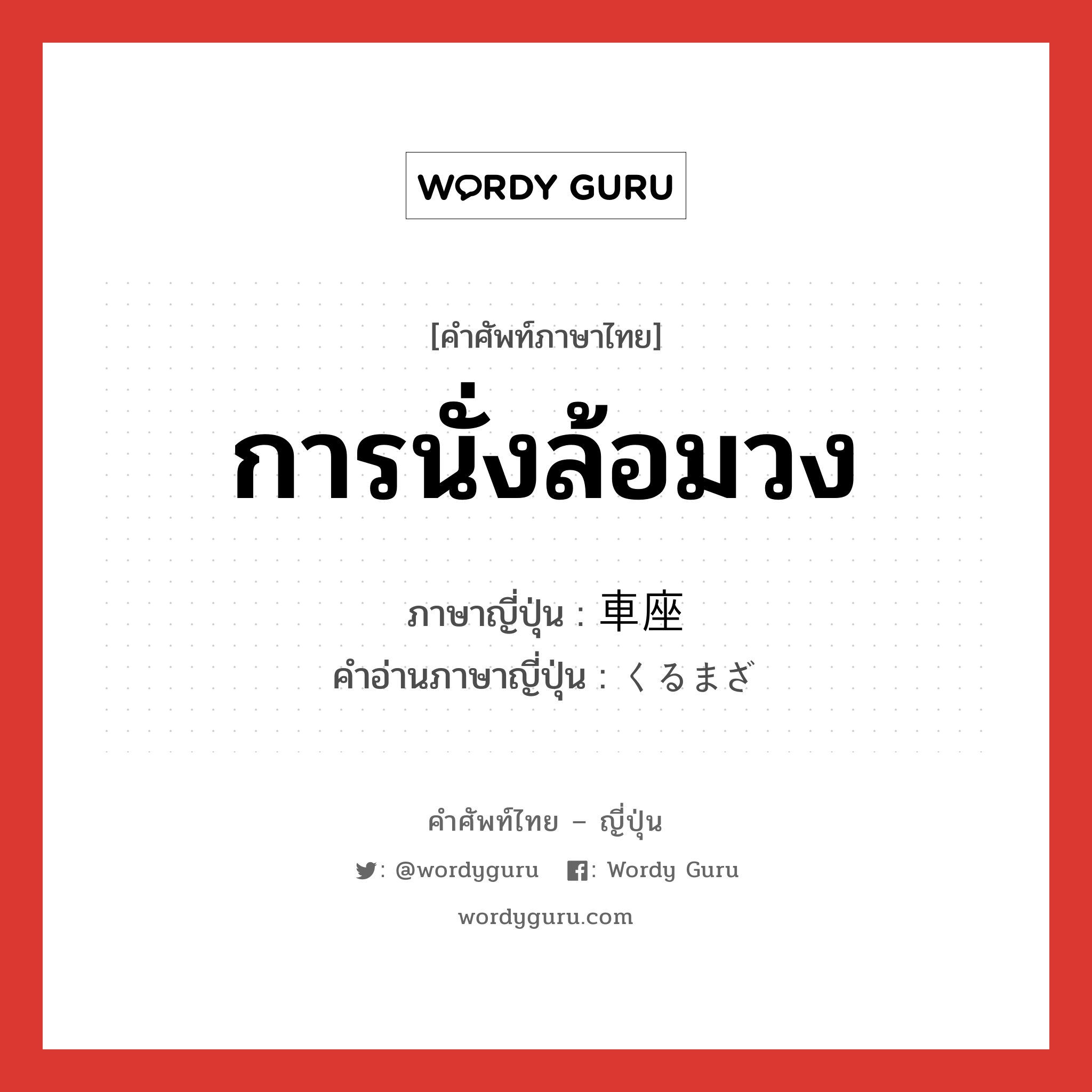 การนั่งล้อมวง ภาษาญี่ปุ่นคืออะไร, คำศัพท์ภาษาไทย - ญี่ปุ่น การนั่งล้อมวง ภาษาญี่ปุ่น 車座 คำอ่านภาษาญี่ปุ่น くるまざ หมวด n หมวด n