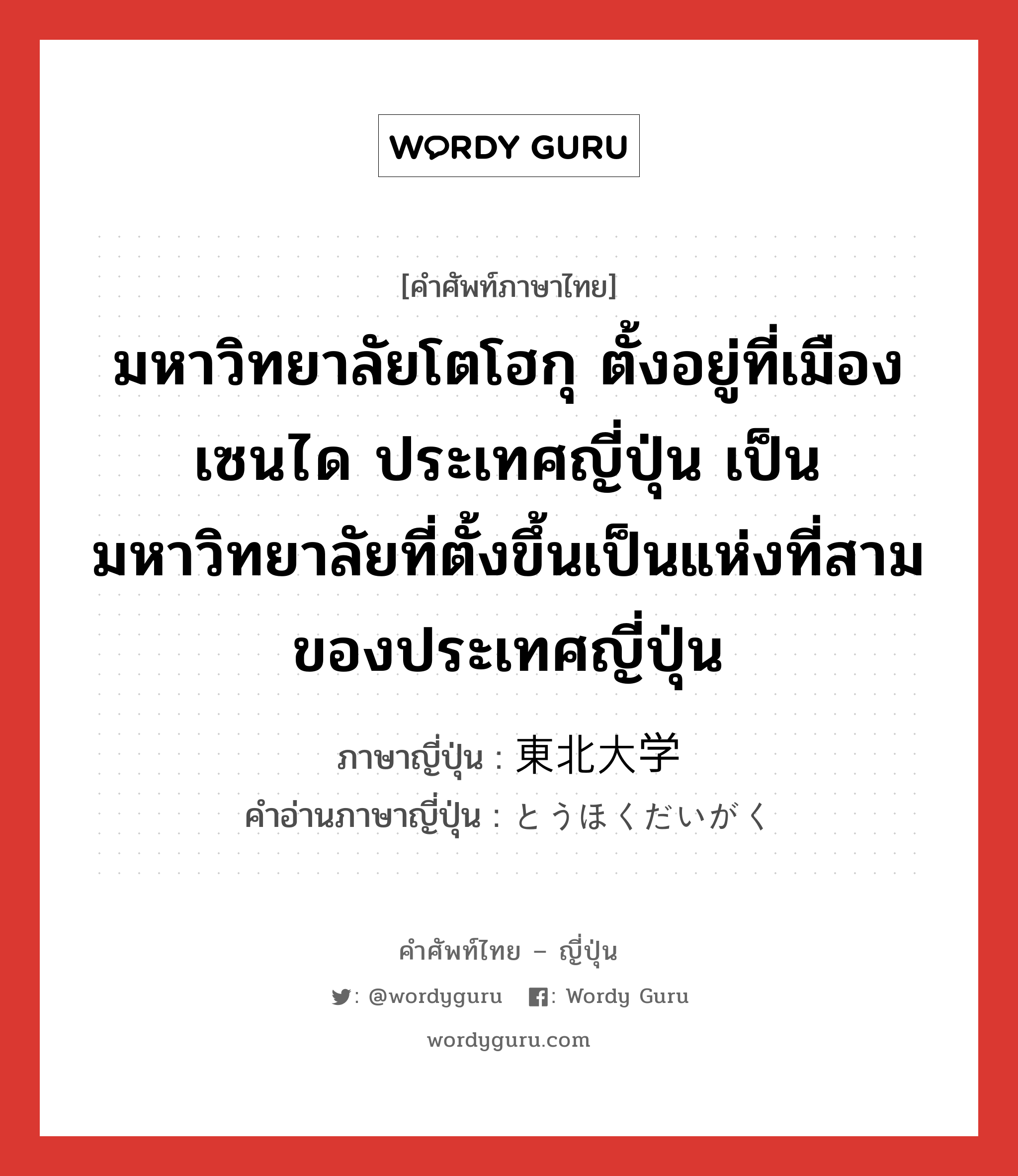 มหาวิทยาลัยโตโฮกุ ตั้งอยู่ที่เมืองเซนได ประเทศญี่ปุ่น เป็นมหาวิทยาลัยที่ตั้งขึ้นเป็นแห่งที่สามของประเทศญี่ปุ่น ภาษาญี่ปุ่นคืออะไร, คำศัพท์ภาษาไทย - ญี่ปุ่น มหาวิทยาลัยโตโฮกุ ตั้งอยู่ที่เมืองเซนได ประเทศญี่ปุ่น เป็นมหาวิทยาลัยที่ตั้งขึ้นเป็นแห่งที่สามของประเทศญี่ปุ่น ภาษาญี่ปุ่น 東北大学 คำอ่านภาษาญี่ปุ่น とうほくだいがく หมวด n หมวด n