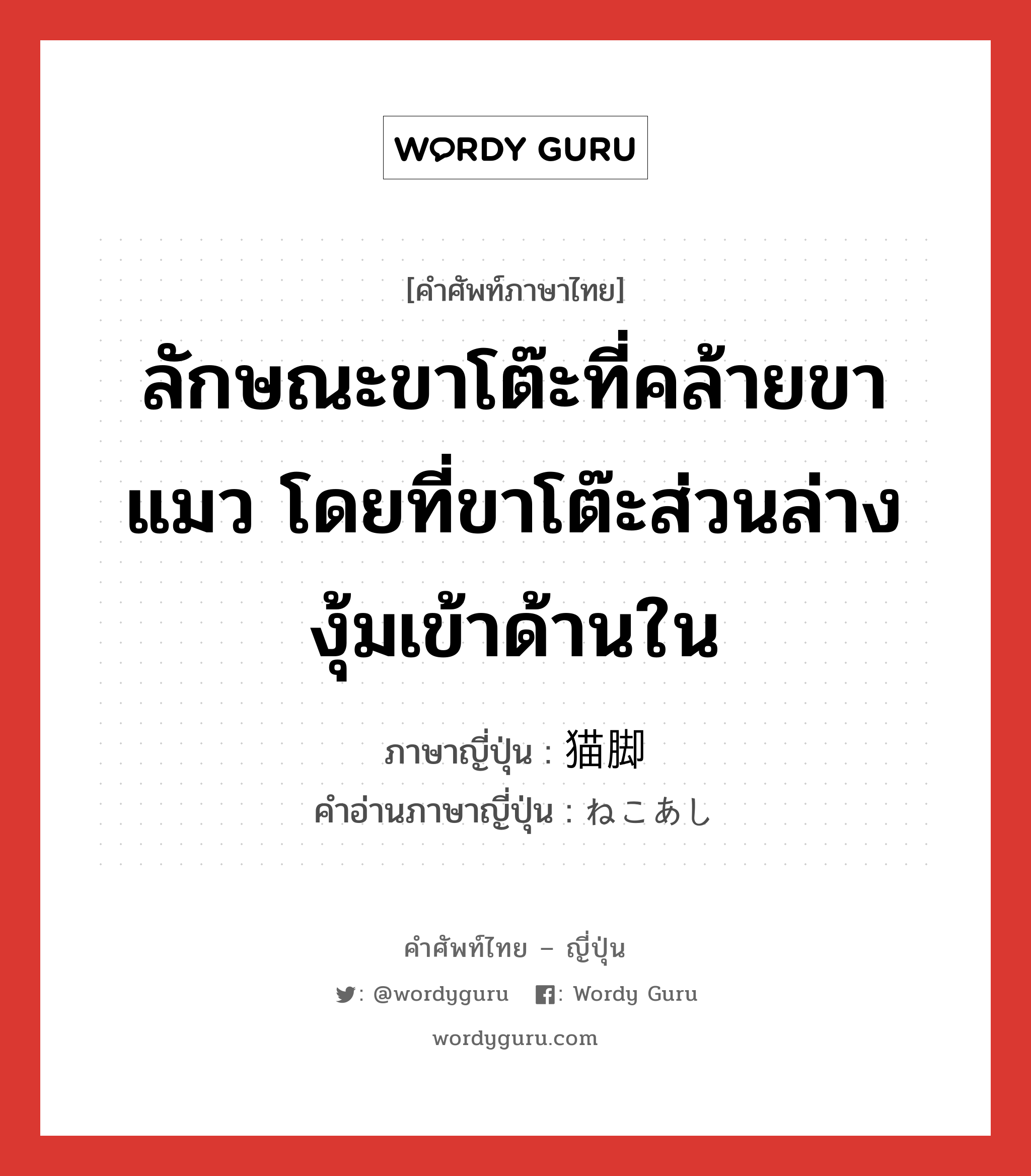 ลักษณะขาโต๊ะที่คล้ายขาแมว โดยที่ขาโต๊ะส่วนล่างงุ้มเข้าด้านใน ภาษาญี่ปุ่นคืออะไร, คำศัพท์ภาษาไทย - ญี่ปุ่น ลักษณะขาโต๊ะที่คล้ายขาแมว โดยที่ขาโต๊ะส่วนล่างงุ้มเข้าด้านใน ภาษาญี่ปุ่น 猫脚 คำอ่านภาษาญี่ปุ่น ねこあし หมวด n หมวด n