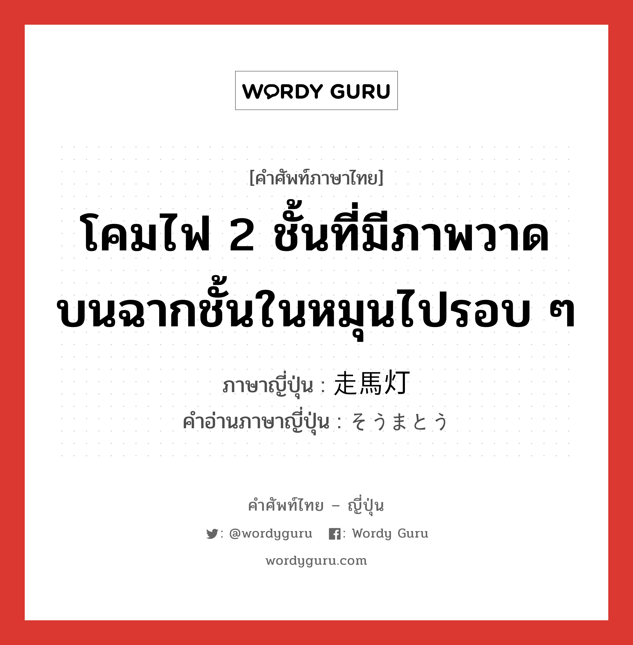 โคมไฟ 2 ชั้นที่มีภาพวาดบนฉากชั้นในหมุนไปรอบ ๆ ภาษาญี่ปุ่นคืออะไร, คำศัพท์ภาษาไทย - ญี่ปุ่น โคมไฟ 2 ชั้นที่มีภาพวาดบนฉากชั้นในหมุนไปรอบ ๆ ภาษาญี่ปุ่น 走馬灯 คำอ่านภาษาญี่ปุ่น そうまとう หมวด n หมวด n