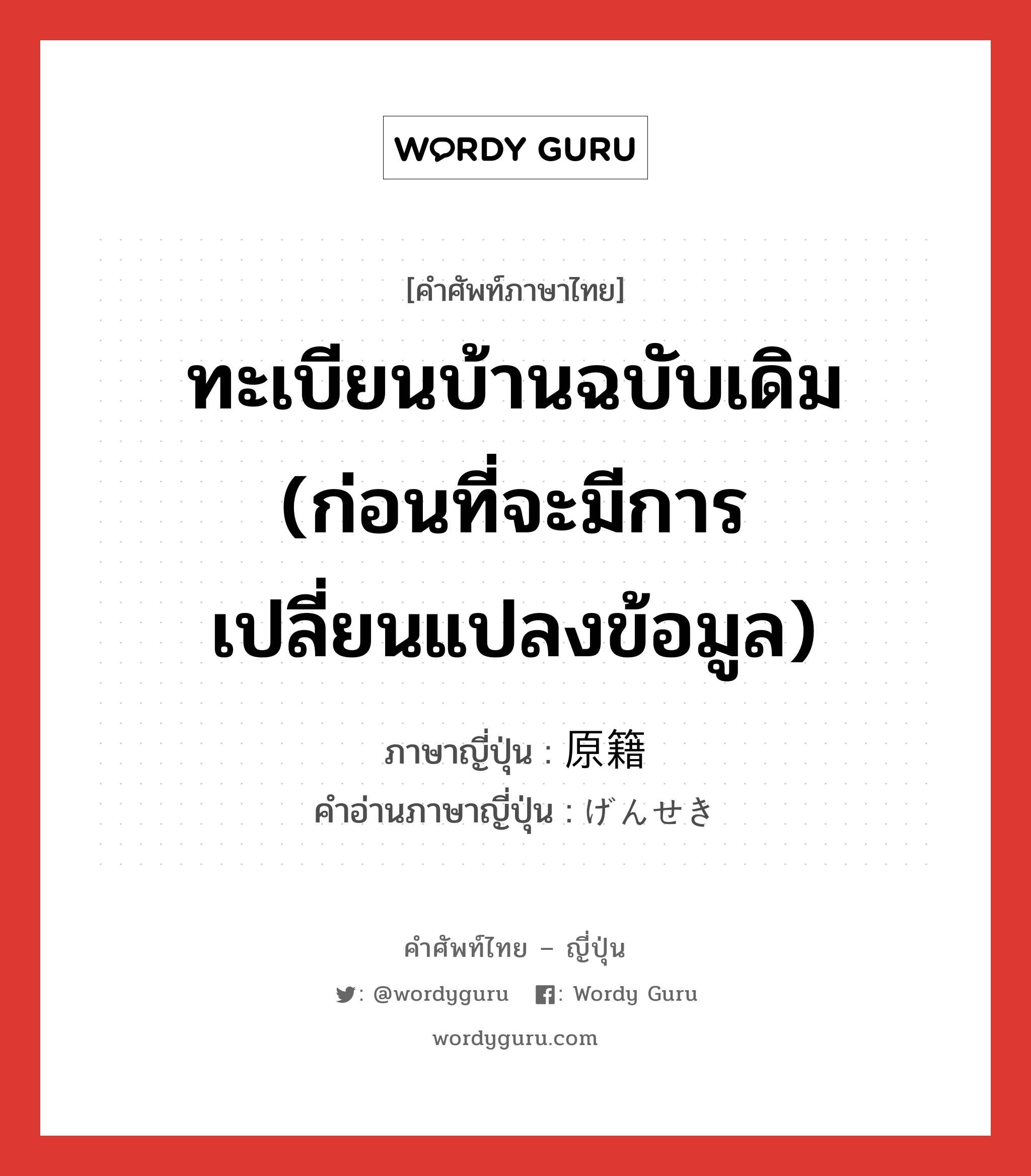 ทะเบียนบ้านฉบับเดิม (ก่อนที่จะมีการเปลี่ยนแปลงข้อมูล) ภาษาญี่ปุ่นคืออะไร, คำศัพท์ภาษาไทย - ญี่ปุ่น ทะเบียนบ้านฉบับเดิม (ก่อนที่จะมีการเปลี่ยนแปลงข้อมูล) ภาษาญี่ปุ่น 原籍 คำอ่านภาษาญี่ปุ่น げんせき หมวด n หมวด n