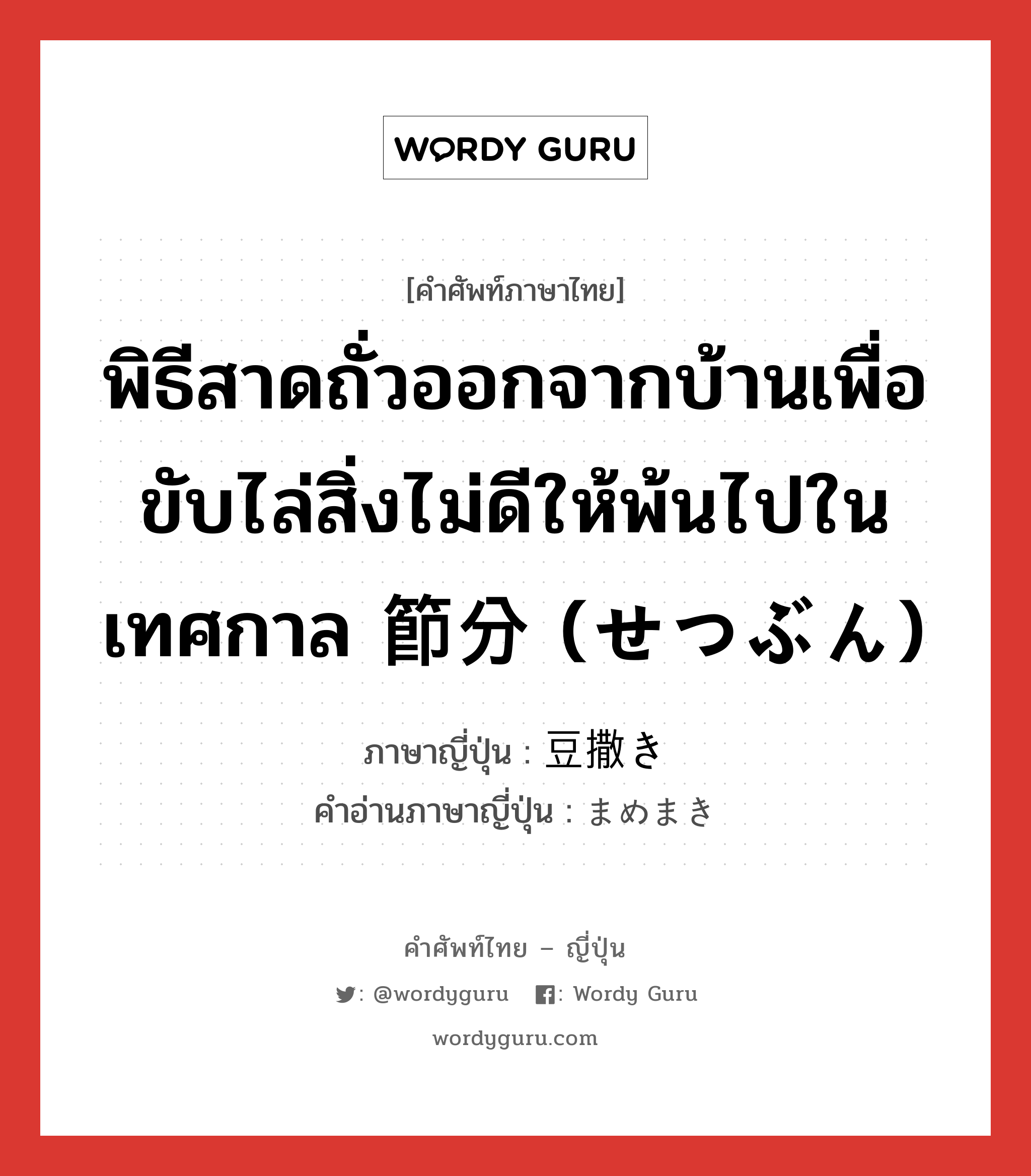 พิธีสาดถั่วออกจากบ้านเพื่อขับไล่สิ่งไม่ดีให้พ้นไปในเทศกาล 節分 (せつぶん) ภาษาญี่ปุ่นคืออะไร, คำศัพท์ภาษาไทย - ญี่ปุ่น พิธีสาดถั่วออกจากบ้านเพื่อขับไล่สิ่งไม่ดีให้พ้นไปในเทศกาล 節分 (せつぶん) ภาษาญี่ปุ่น 豆撒き คำอ่านภาษาญี่ปุ่น まめまき หมวด n หมวด n