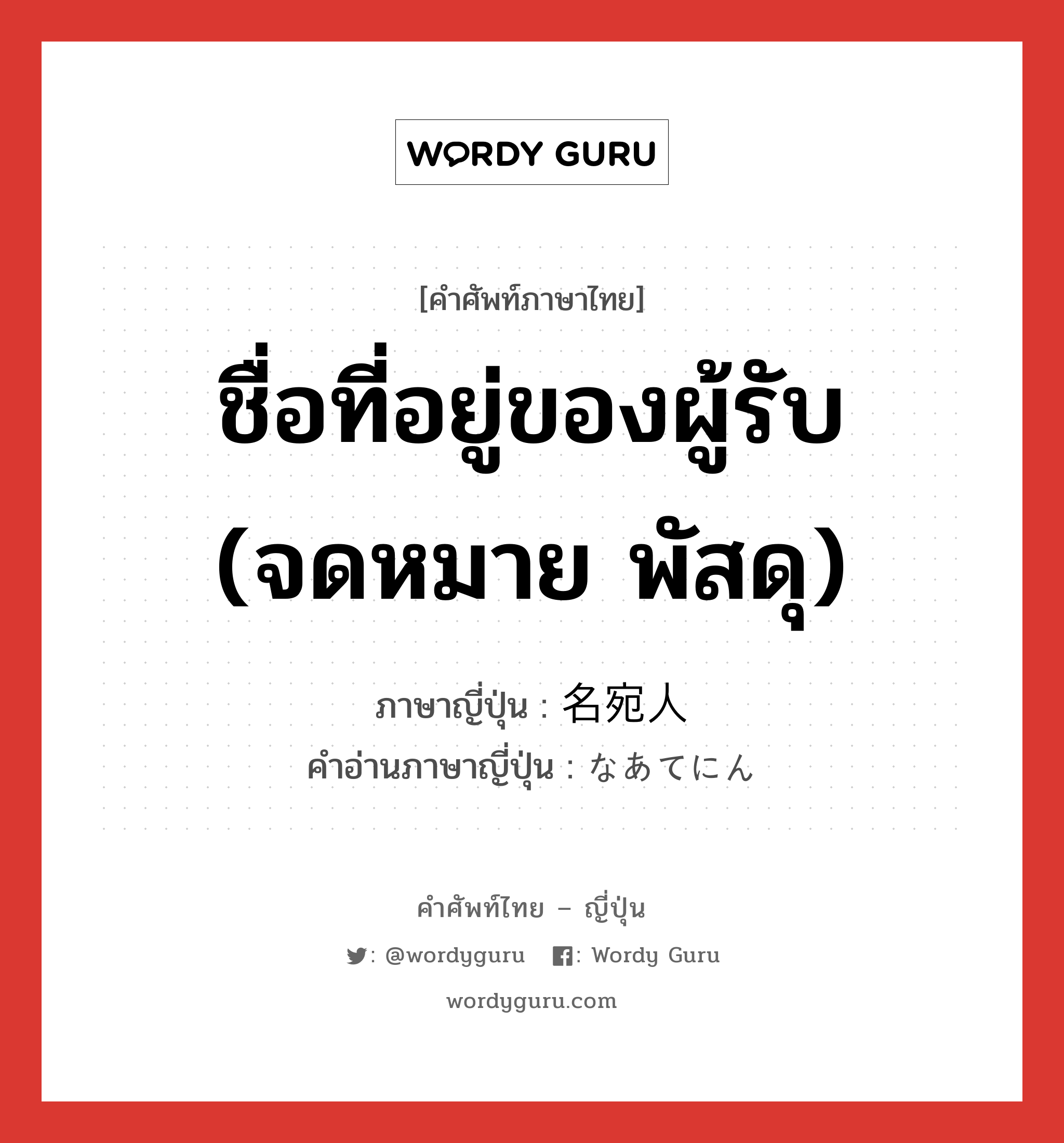 ชื่อที่อยู่ของผู้รับ (จดหมาย พัสดุ) ภาษาญี่ปุ่นคืออะไร, คำศัพท์ภาษาไทย - ญี่ปุ่น ชื่อที่อยู่ของผู้รับ (จดหมาย พัสดุ) ภาษาญี่ปุ่น 名宛人 คำอ่านภาษาญี่ปุ่น なあてにん หมวด n หมวด n