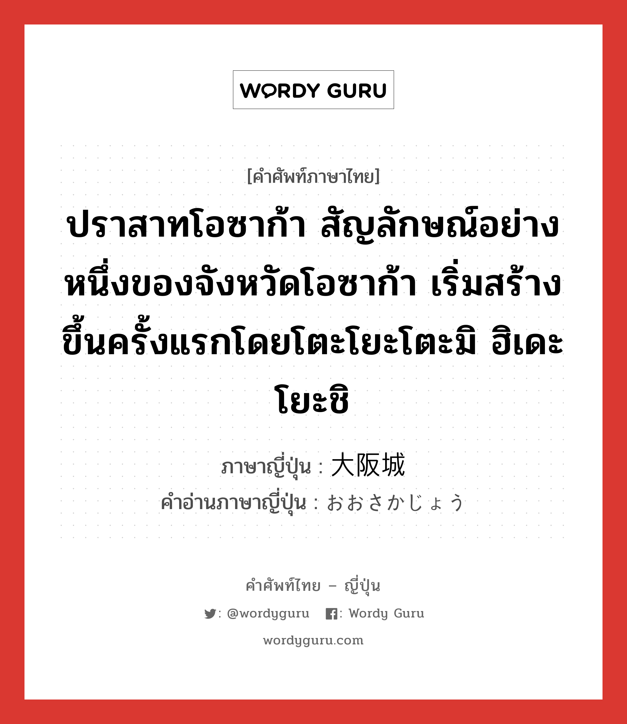 ปราสาทโอซาก้า สัญลักษณ์อย่างหนึ่งของจังหวัดโอซาก้า เริ่มสร้างขึ้นครั้งแรกโดยโตะโยะโตะมิ ฮิเดะโยะชิ ภาษาญี่ปุ่นคืออะไร, คำศัพท์ภาษาไทย - ญี่ปุ่น ปราสาทโอซาก้า สัญลักษณ์อย่างหนึ่งของจังหวัดโอซาก้า เริ่มสร้างขึ้นครั้งแรกโดยโตะโยะโตะมิ ฮิเดะโยะชิ ภาษาญี่ปุ่น 大阪城 คำอ่านภาษาญี่ปุ่น おおさかじょう หมวด n หมวด n