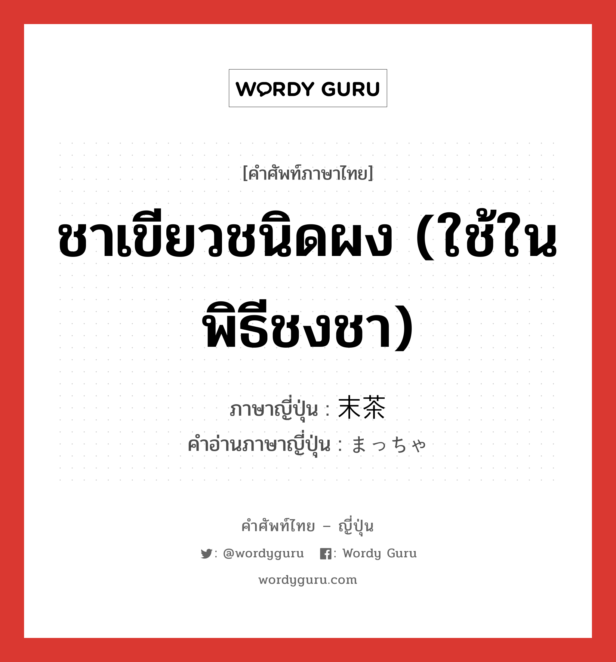 ชาเขียวชนิดผง (ใช้ในพิธีชงชา) ภาษาญี่ปุ่นคืออะไร, คำศัพท์ภาษาไทย - ญี่ปุ่น ชาเขียวชนิดผง (ใช้ในพิธีชงชา) ภาษาญี่ปุ่น 末茶 คำอ่านภาษาญี่ปุ่น まっちゃ หมวด n หมวด n