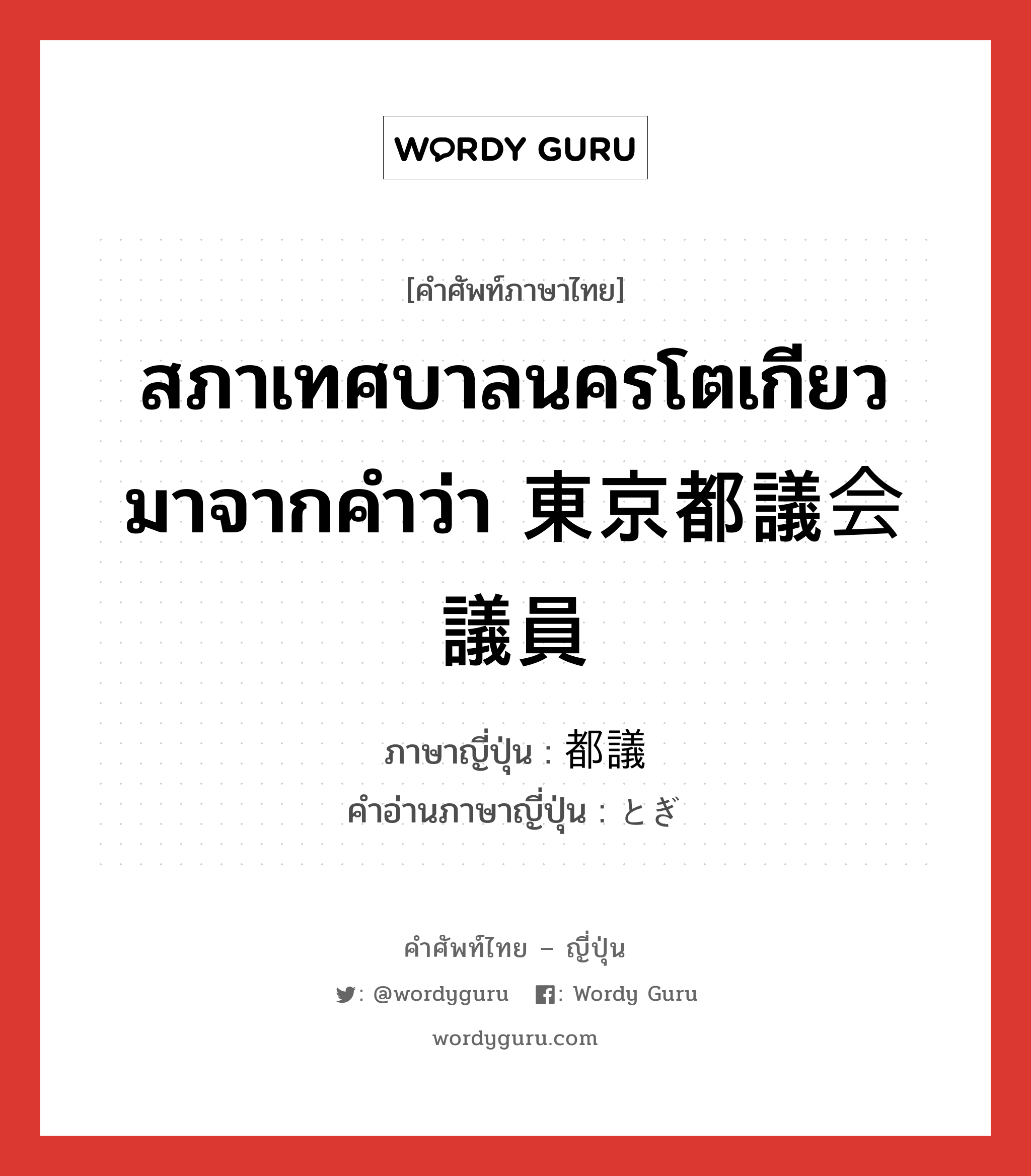 สภาเทศบาลนครโตเกียว มาจากคำว่า 東京都議会議員 ภาษาญี่ปุ่นคืออะไร, คำศัพท์ภาษาไทย - ญี่ปุ่น สภาเทศบาลนครโตเกียว มาจากคำว่า 東京都議会議員 ภาษาญี่ปุ่น 都議 คำอ่านภาษาญี่ปุ่น とぎ หมวด n หมวด n