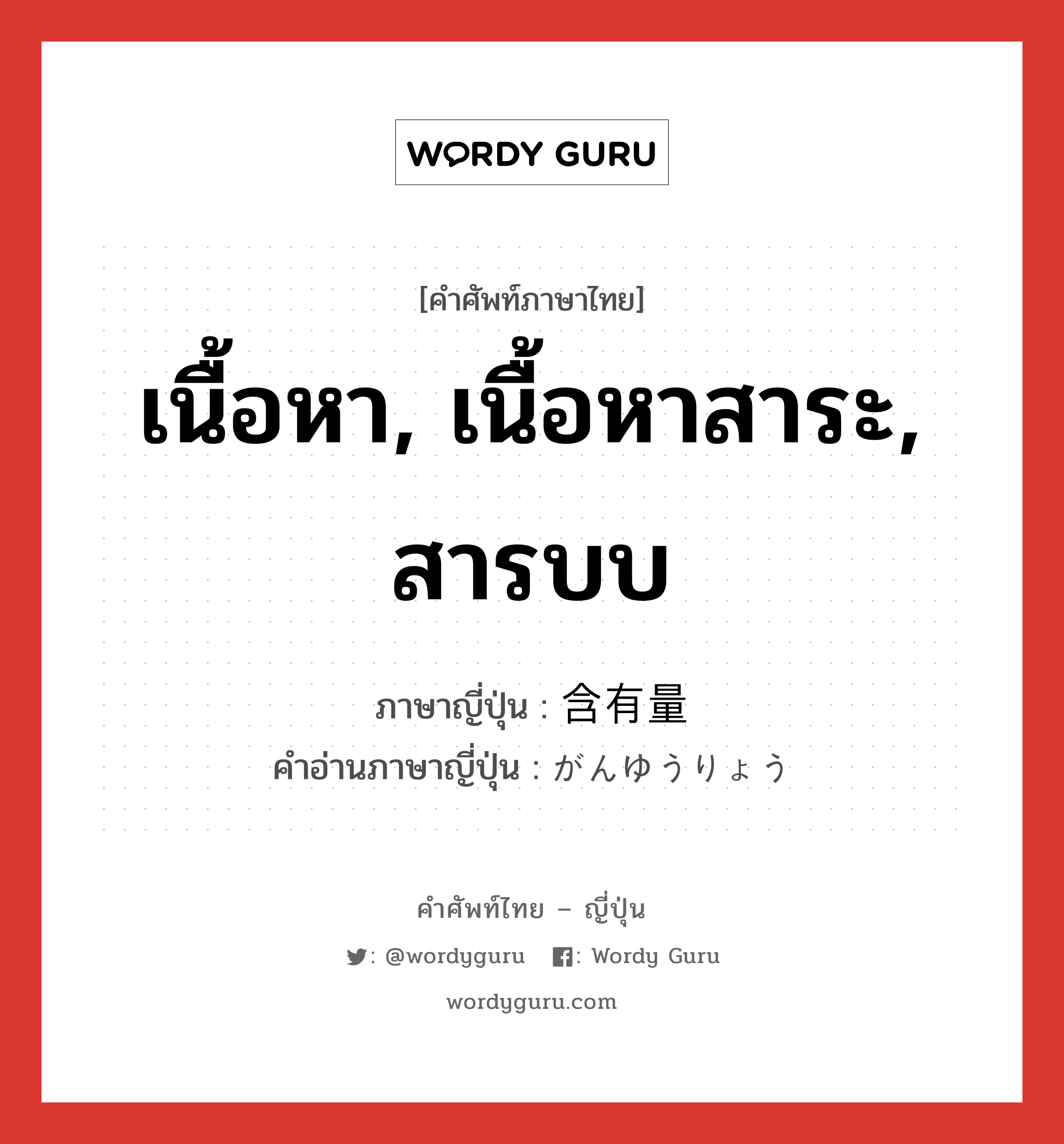 เนื้อหา, เนื้อหาสาระ, สารบบ ภาษาญี่ปุ่นคืออะไร, คำศัพท์ภาษาไทย - ญี่ปุ่น เนื้อหา, เนื้อหาสาระ, สารบบ ภาษาญี่ปุ่น 含有量 คำอ่านภาษาญี่ปุ่น がんゆうりょう หมวด n หมวด n