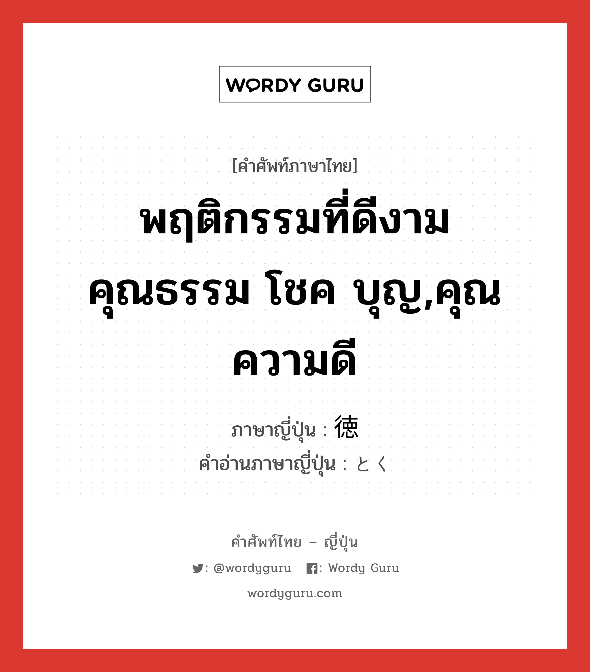 พฤติกรรมที่ดีงาม คุณธรรม โชค บุญ,คุณความดี ภาษาญี่ปุ่นคืออะไร, คำศัพท์ภาษาไทย - ญี่ปุ่น พฤติกรรมที่ดีงาม คุณธรรม โชค บุญ,คุณความดี ภาษาญี่ปุ่น 徳 คำอ่านภาษาญี่ปุ่น とく หมวด n หมวด n