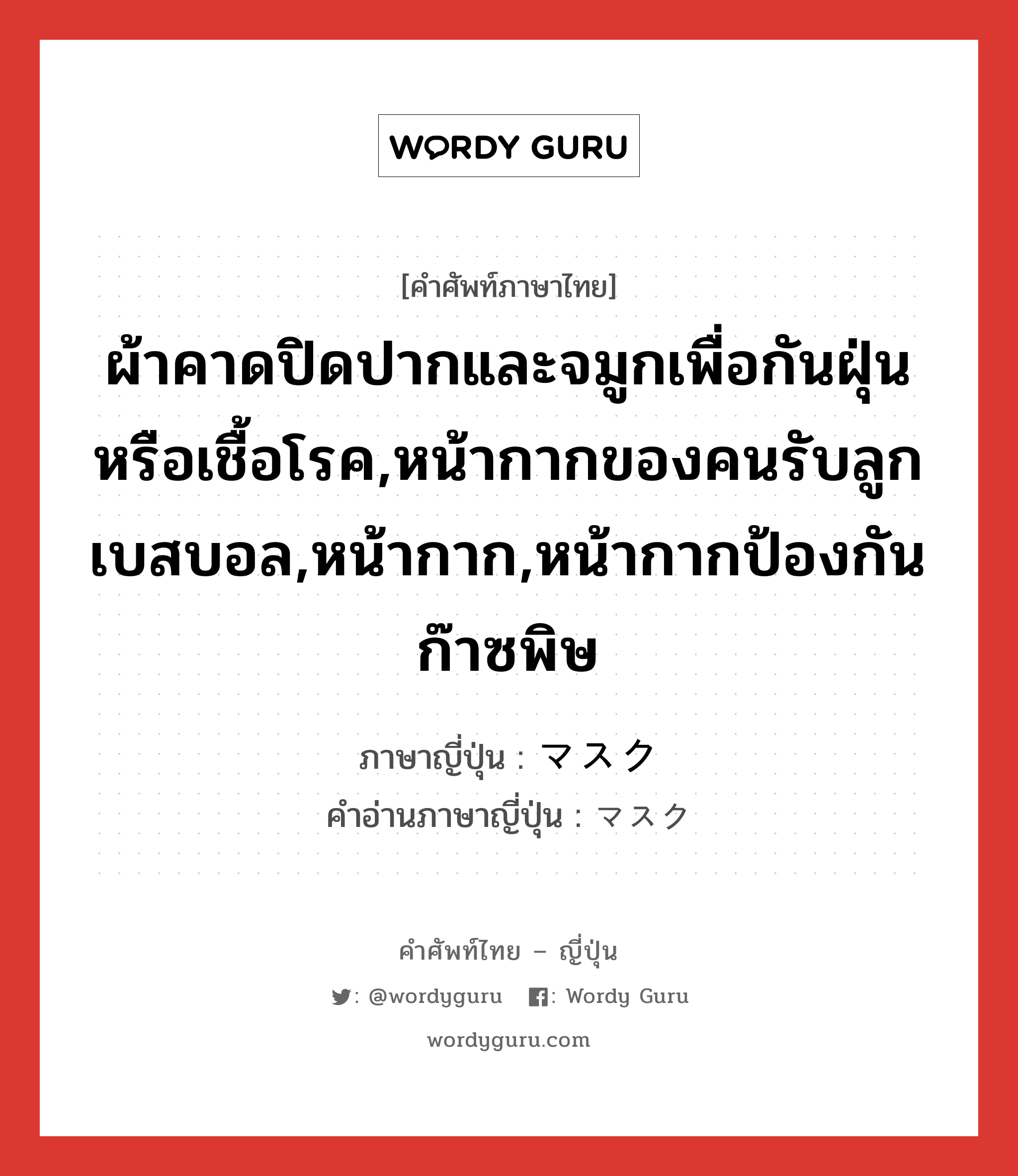 ผ้าคาดปิดปากและจมูกเพื่อกันฝุ่นหรือเชื้อโรค,หน้ากากของคนรับลูกเบสบอล,หน้ากาก,หน้ากากป้องกันก๊าซพิษ ภาษาญี่ปุ่นคืออะไร, คำศัพท์ภาษาไทย - ญี่ปุ่น ผ้าคาดปิดปากและจมูกเพื่อกันฝุ่นหรือเชื้อโรค,หน้ากากของคนรับลูกเบสบอล,หน้ากาก,หน้ากากป้องกันก๊าซพิษ ภาษาญี่ปุ่น マスク คำอ่านภาษาญี่ปุ่น マスク หมวด n หมวด n