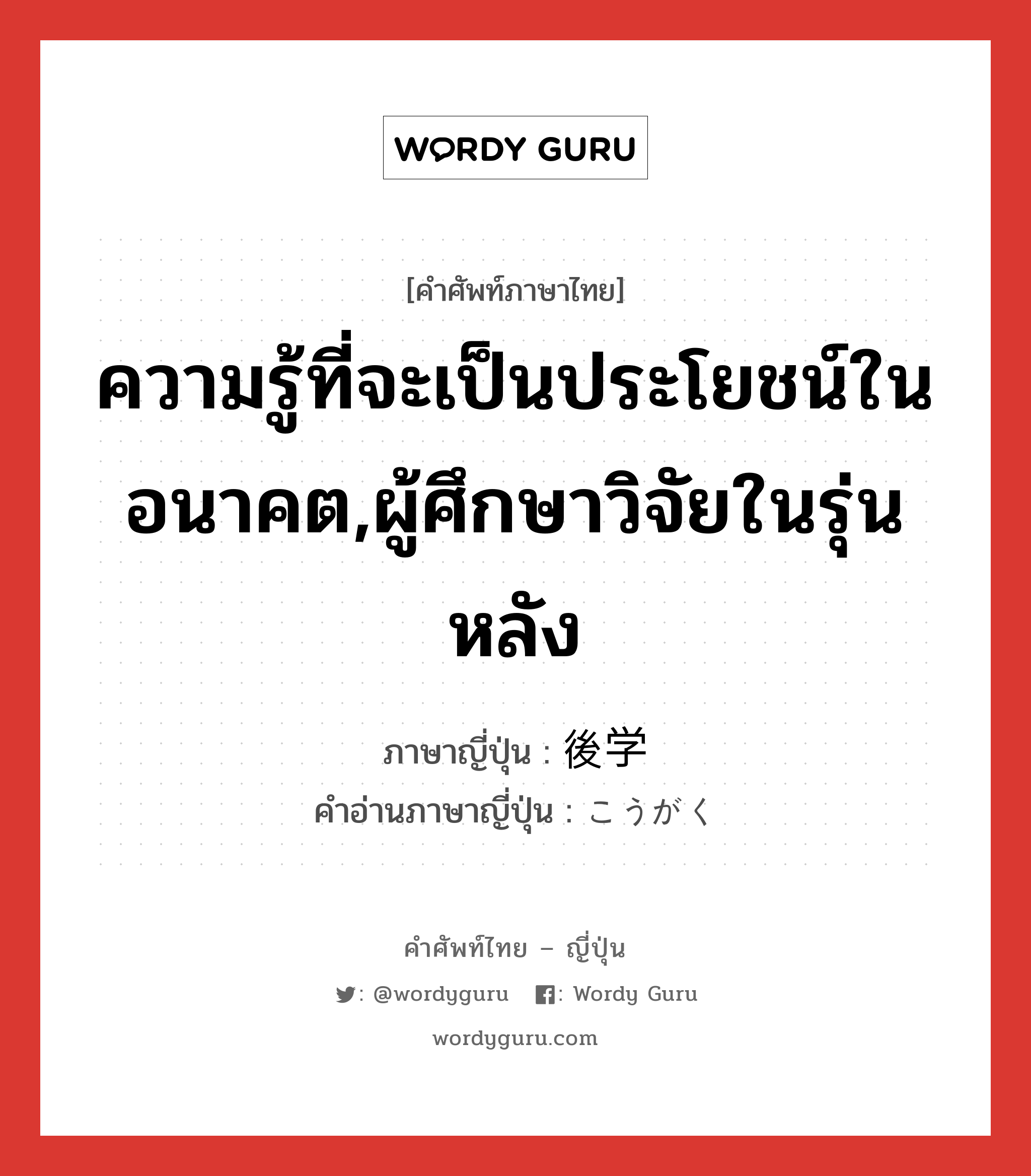 ความรู้ที่จะเป็นประโยชน์ในอนาคต,ผู้ศึกษาวิจัยในรุ่นหลัง ภาษาญี่ปุ่นคืออะไร, คำศัพท์ภาษาไทย - ญี่ปุ่น ความรู้ที่จะเป็นประโยชน์ในอนาคต,ผู้ศึกษาวิจัยในรุ่นหลัง ภาษาญี่ปุ่น 後学 คำอ่านภาษาญี่ปุ่น こうがく หมวด n หมวด n