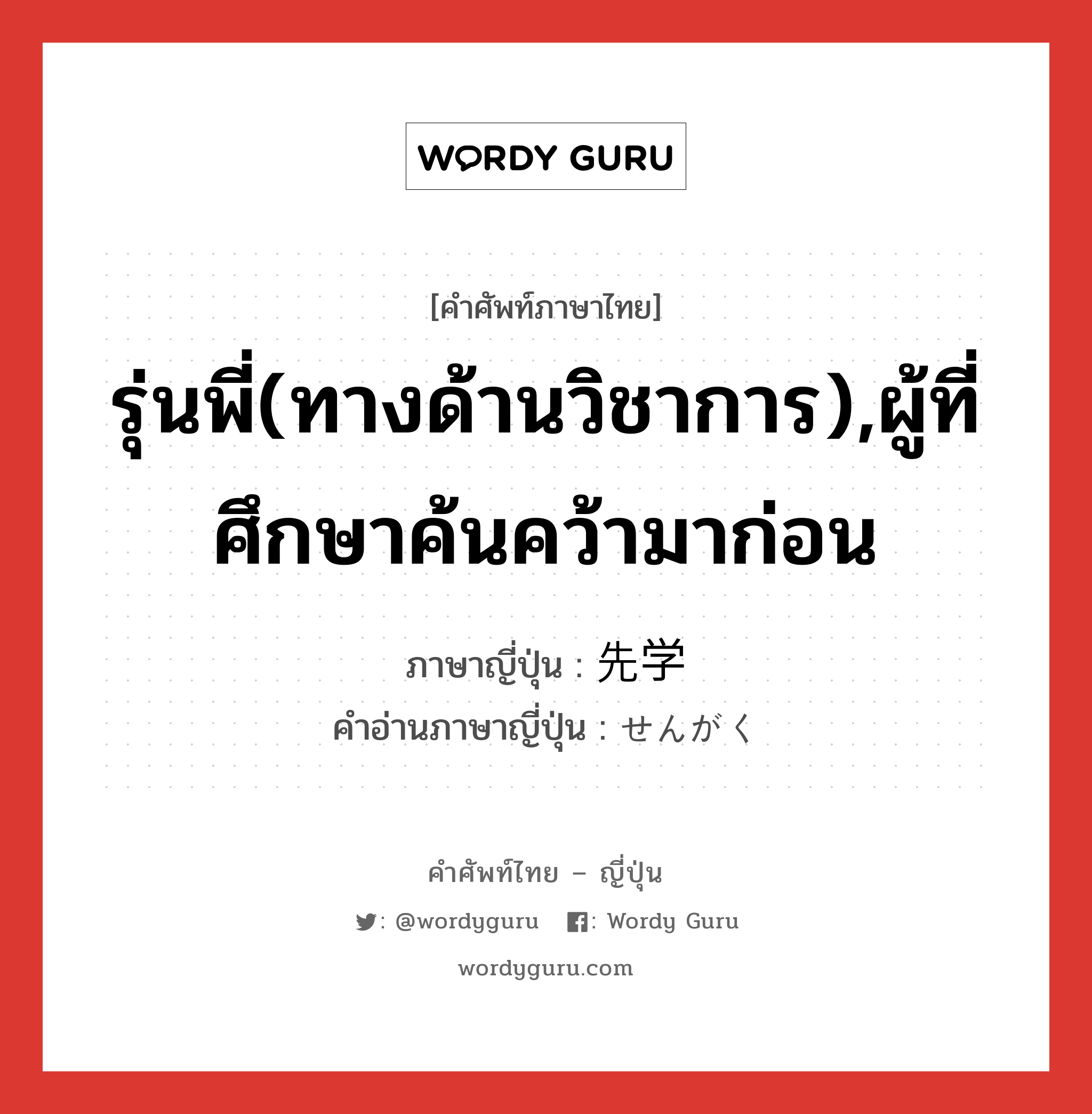 รุ่นพี่(ทางด้านวิชาการ),ผู้ที่ศึกษาค้นคว้ามาก่อน ภาษาญี่ปุ่นคืออะไร, คำศัพท์ภาษาไทย - ญี่ปุ่น รุ่นพี่(ทางด้านวิชาการ),ผู้ที่ศึกษาค้นคว้ามาก่อน ภาษาญี่ปุ่น 先学 คำอ่านภาษาญี่ปุ่น せんがく หมวด n หมวด n