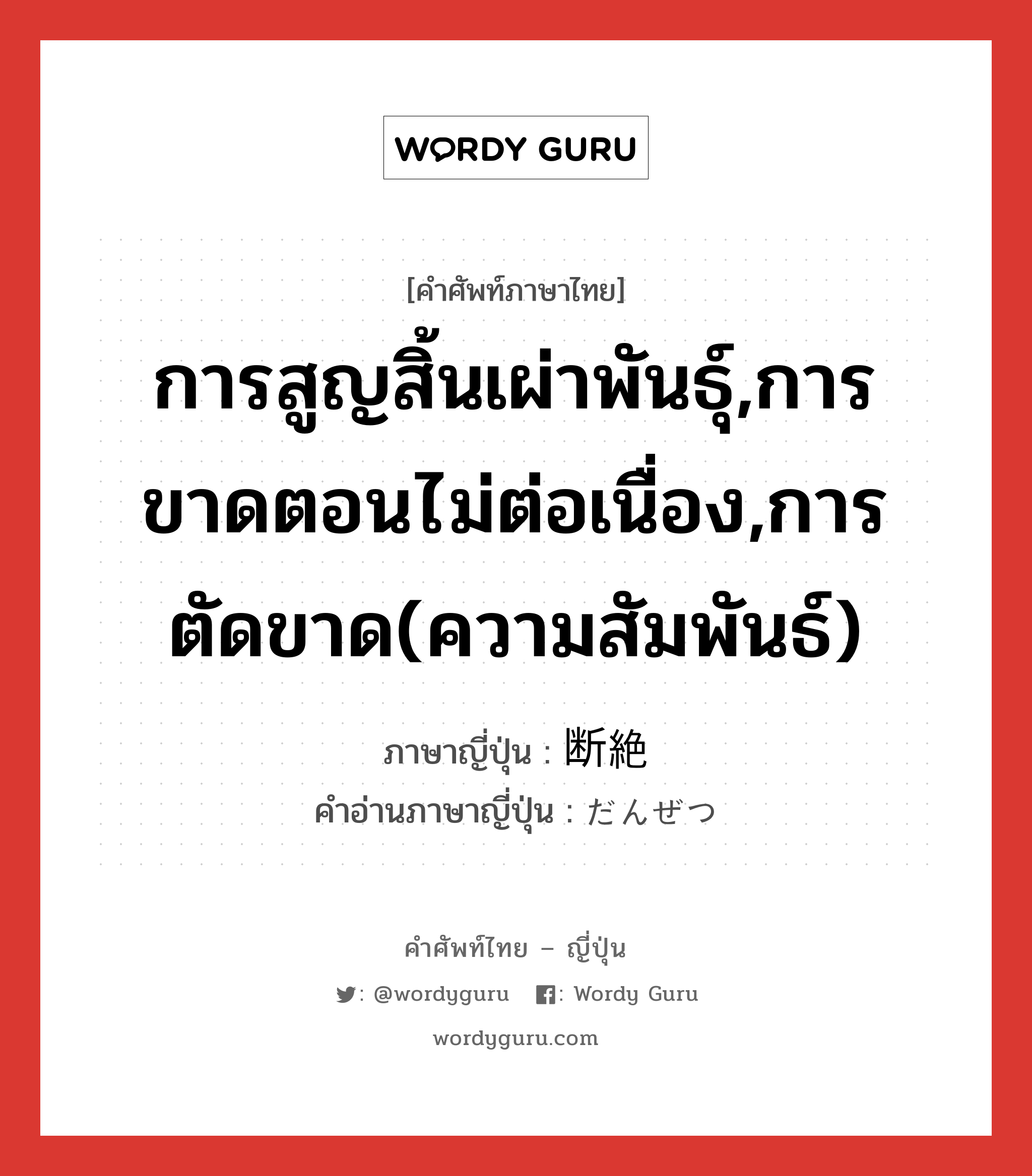 การสูญสิ้นเผ่าพันธุ์,การขาดตอนไม่ต่อเนื่อง,การตัดขาด(ความสัมพันธ์) ภาษาญี่ปุ่นคืออะไร, คำศัพท์ภาษาไทย - ญี่ปุ่น การสูญสิ้นเผ่าพันธุ์,การขาดตอนไม่ต่อเนื่อง,การตัดขาด(ความสัมพันธ์) ภาษาญี่ปุ่น 断絶 คำอ่านภาษาญี่ปุ่น だんぜつ หมวด n หมวด n