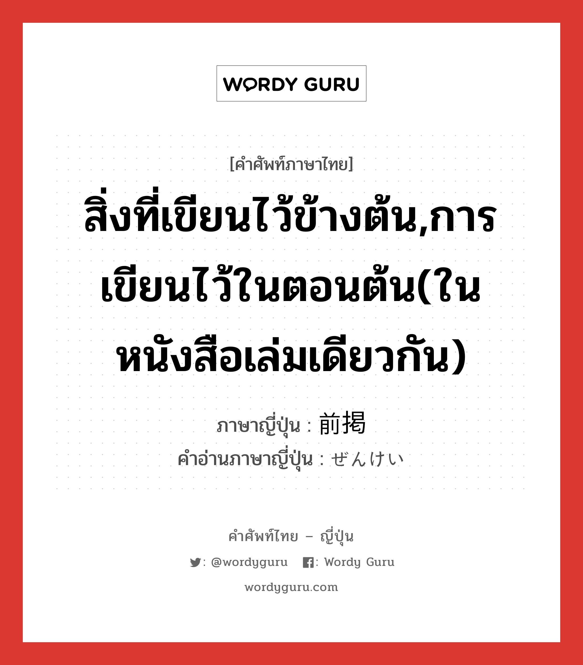 สิ่งที่เขียนไว้ข้างต้น,การเขียนไว้ในตอนต้น(ในหนังสือเล่มเดียวกัน) ภาษาญี่ปุ่นคืออะไร, คำศัพท์ภาษาไทย - ญี่ปุ่น สิ่งที่เขียนไว้ข้างต้น,การเขียนไว้ในตอนต้น(ในหนังสือเล่มเดียวกัน) ภาษาญี่ปุ่น 前掲 คำอ่านภาษาญี่ปุ่น ぜんけい หมวด n หมวด n