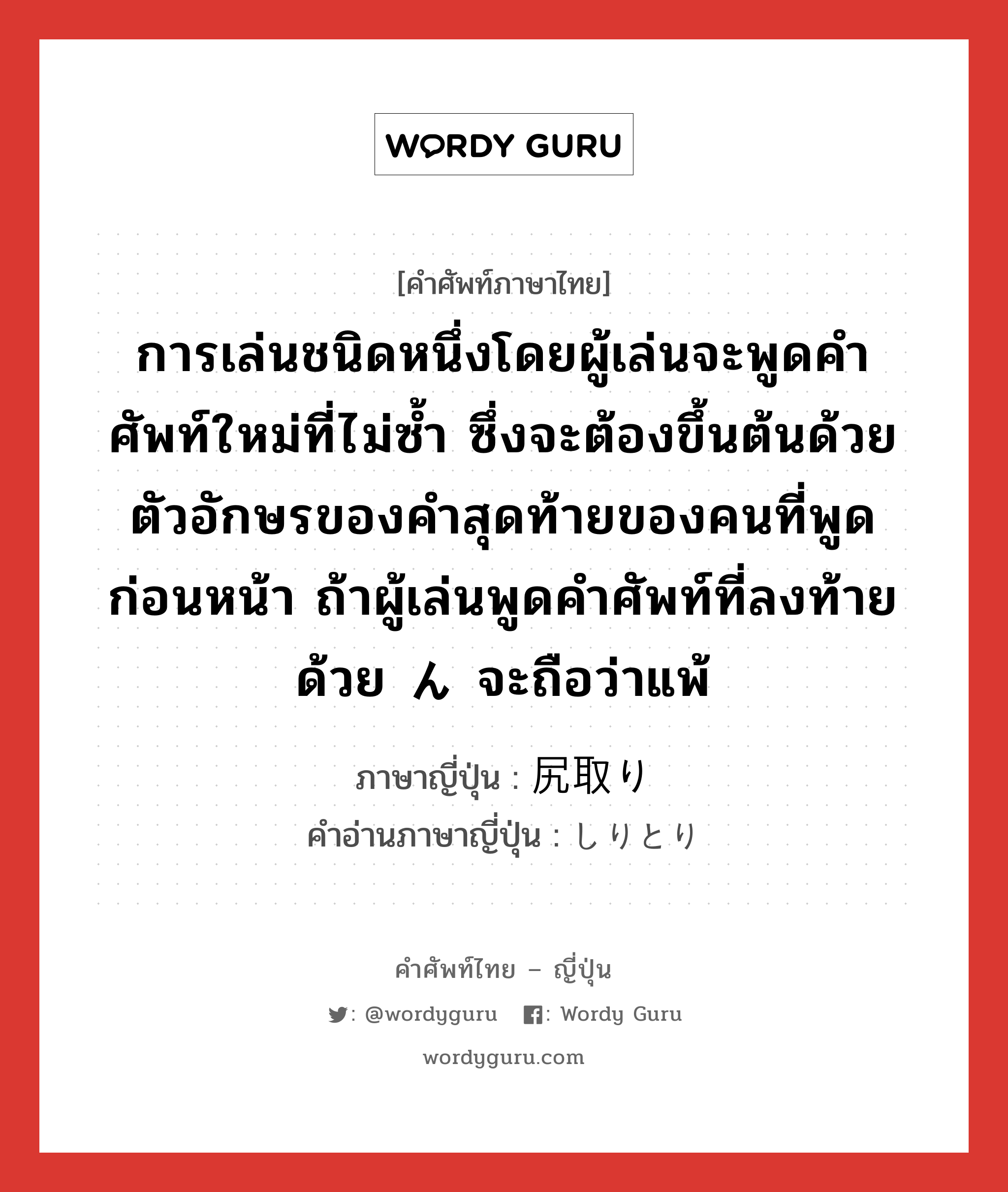 การเล่นชนิดหนึ่งโดยผู้เล่นจะพูดคำศัพท์ใหม่ที่ไม่ซ้ำ ซึ่งจะต้องขึ้นต้นด้วยตัวอักษรของคำสุดท้ายของคนที่พูดก่อนหน้า ถ้าผู้เล่นพูดคำศัพท์ที่ลงท้ายด้วย ん จะถือว่าแพ้ ภาษาญี่ปุ่นคืออะไร, คำศัพท์ภาษาไทย - ญี่ปุ่น การเล่นชนิดหนึ่งโดยผู้เล่นจะพูดคำศัพท์ใหม่ที่ไม่ซ้ำ ซึ่งจะต้องขึ้นต้นด้วยตัวอักษรของคำสุดท้ายของคนที่พูดก่อนหน้า ถ้าผู้เล่นพูดคำศัพท์ที่ลงท้ายด้วย ん จะถือว่าแพ้ ภาษาญี่ปุ่น 尻取り คำอ่านภาษาญี่ปุ่น しりとり หมวด n หมวด n