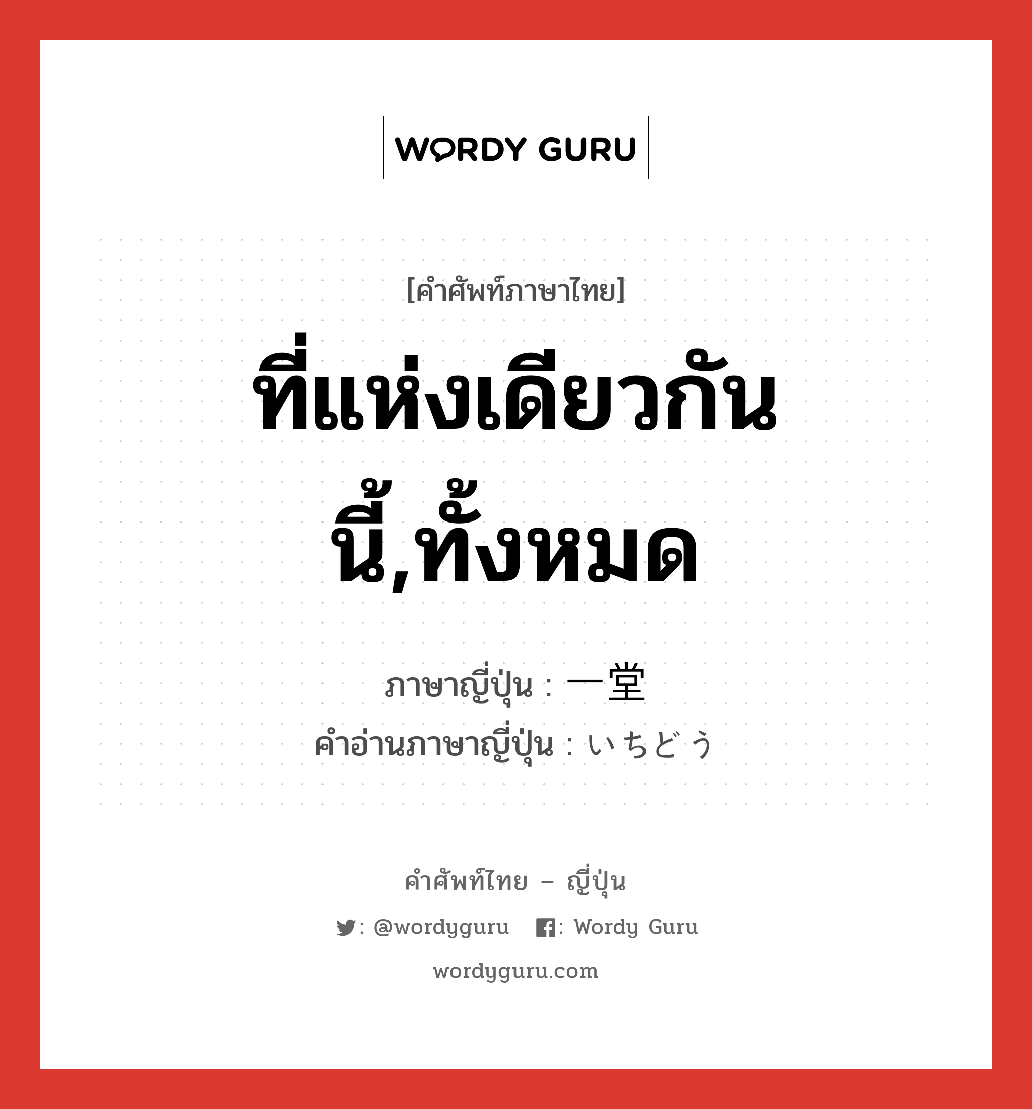 ที่แห่งเดียวกันนี้,ทั้งหมด ภาษาญี่ปุ่นคืออะไร, คำศัพท์ภาษาไทย - ญี่ปุ่น ที่แห่งเดียวกันนี้,ทั้งหมด ภาษาญี่ปุ่น 一堂 คำอ่านภาษาญี่ปุ่น いちどう หมวด n หมวด n