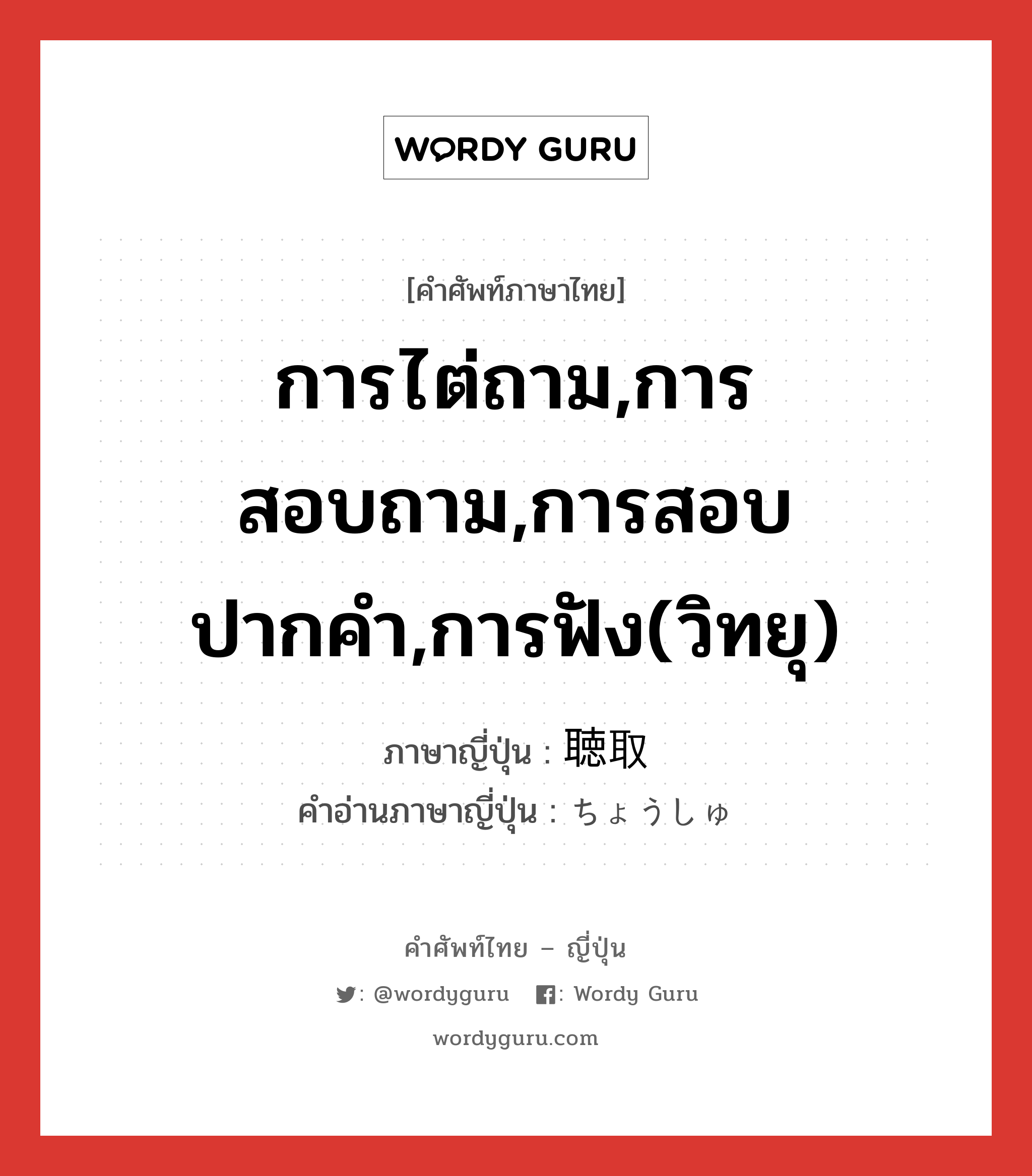 การไต่ถาม,การสอบถาม,การสอบปากคำ,การฟัง(วิทยุ) ภาษาญี่ปุ่นคืออะไร, คำศัพท์ภาษาไทย - ญี่ปุ่น การไต่ถาม,การสอบถาม,การสอบปากคำ,การฟัง(วิทยุ) ภาษาญี่ปุ่น 聴取 คำอ่านภาษาญี่ปุ่น ちょうしゅ หมวด n หมวด n