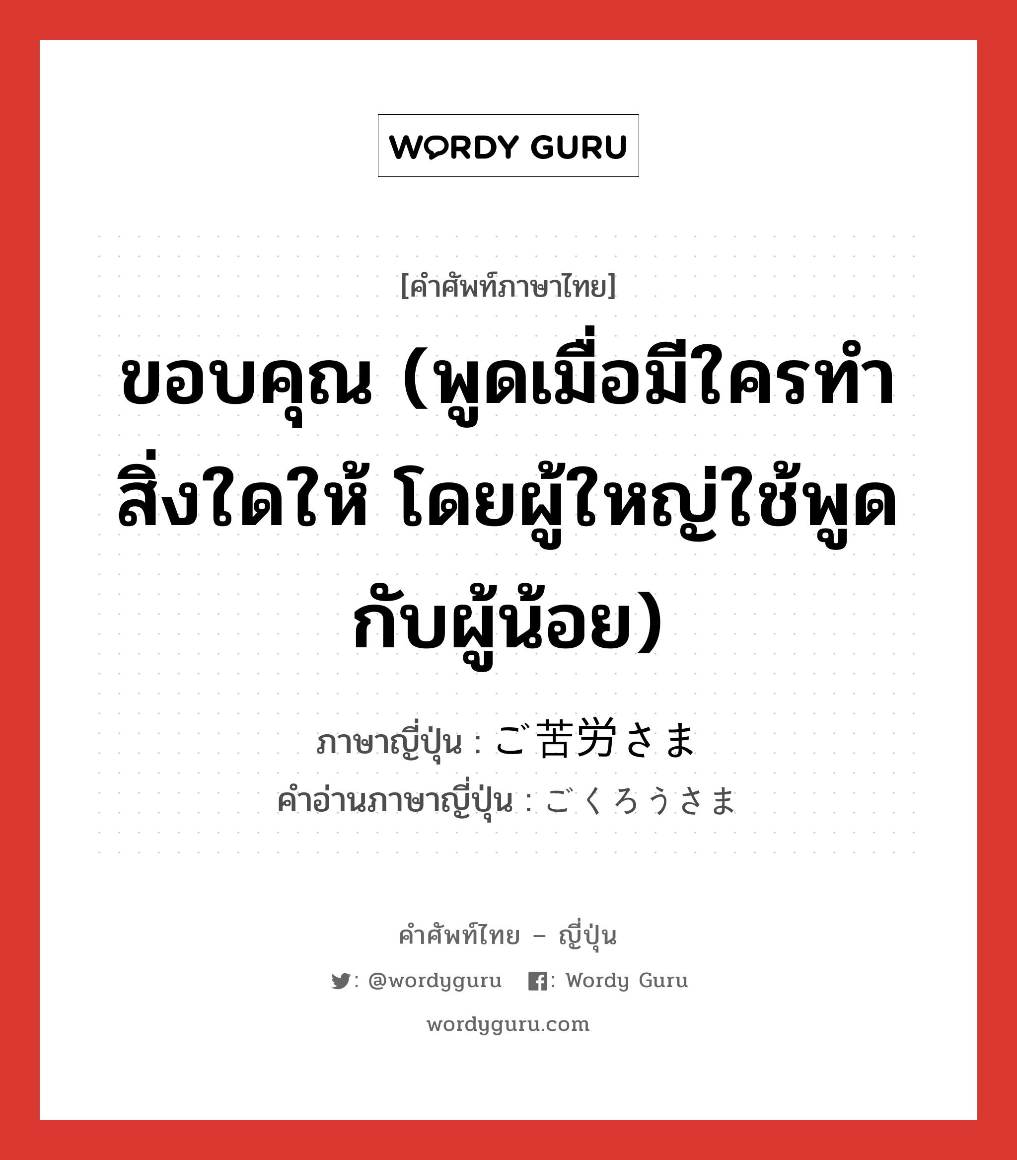 ขอบคุณ (พูดเมื่อมีใครทำสิ่งใดให้ โดยผู้ใหญ่ใช้พูดกับผู้น้อย) ภาษาญี่ปุ่นคืออะไร, คำศัพท์ภาษาไทย - ญี่ปุ่น ขอบคุณ (พูดเมื่อมีใครทำสิ่งใดให้ โดยผู้ใหญ่ใช้พูดกับผู้น้อย) ภาษาญี่ปุ่น ご苦労さま คำอ่านภาษาญี่ปุ่น ごくろうさま หมวด exp หมวด exp