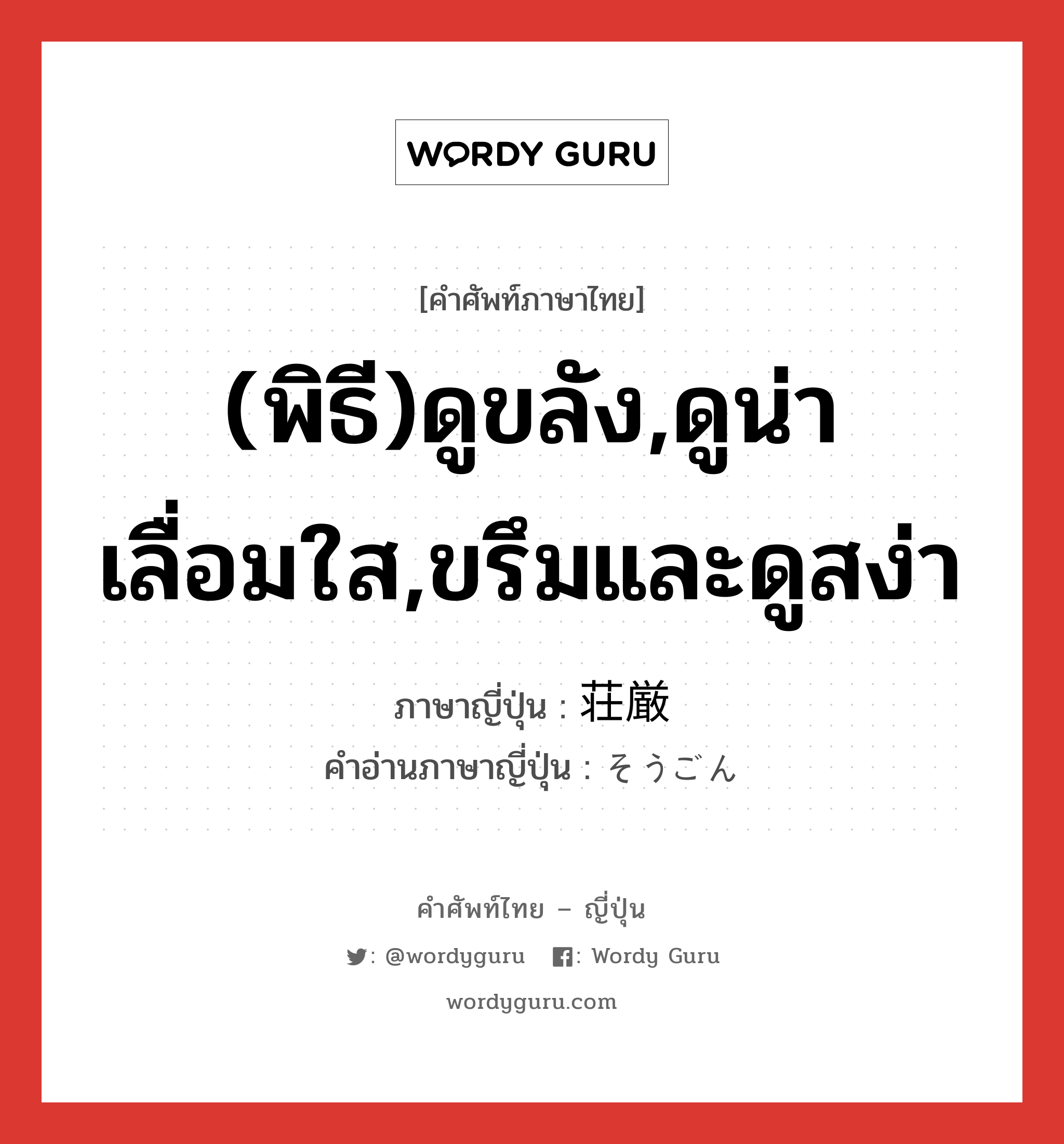 (พิธี)ดูขลัง,ดูน่าเลื่อมใส,ขรึมและดูสง่า ภาษาญี่ปุ่นคืออะไร, คำศัพท์ภาษาไทย - ญี่ปุ่น (พิธี)ดูขลัง,ดูน่าเลื่อมใส,ขรึมและดูสง่า ภาษาญี่ปุ่น 荘厳 คำอ่านภาษาญี่ปุ่น そうごん หมวด adj-na หมวด adj-na