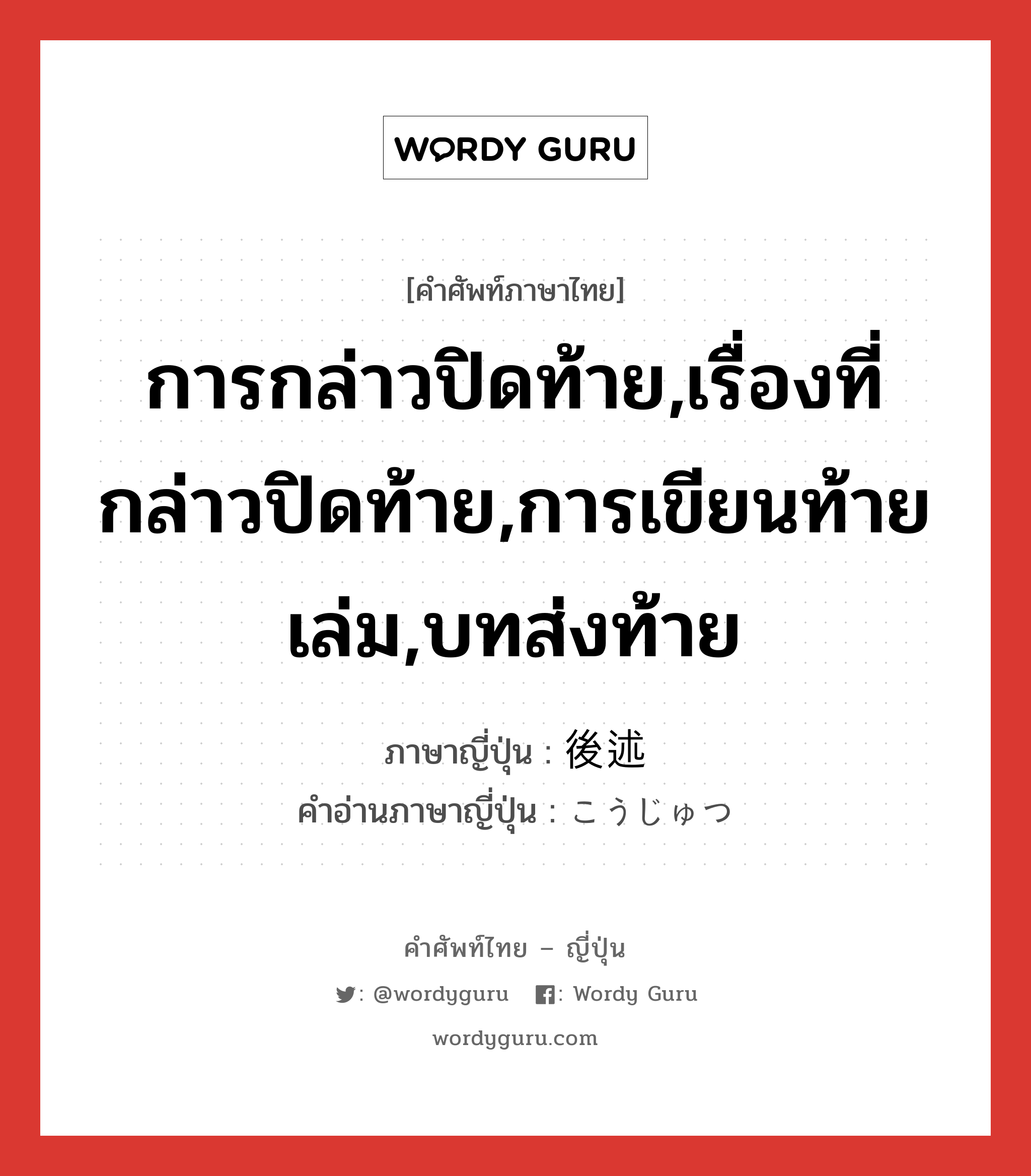 การกล่าวปิดท้าย,เรื่องที่กล่าวปิดท้าย,การเขียนท้ายเล่ม,บทส่งท้าย ภาษาญี่ปุ่นคืออะไร, คำศัพท์ภาษาไทย - ญี่ปุ่น การกล่าวปิดท้าย,เรื่องที่กล่าวปิดท้าย,การเขียนท้ายเล่ม,บทส่งท้าย ภาษาญี่ปุ่น 後述 คำอ่านภาษาญี่ปุ่น こうじゅつ หมวด n หมวด n