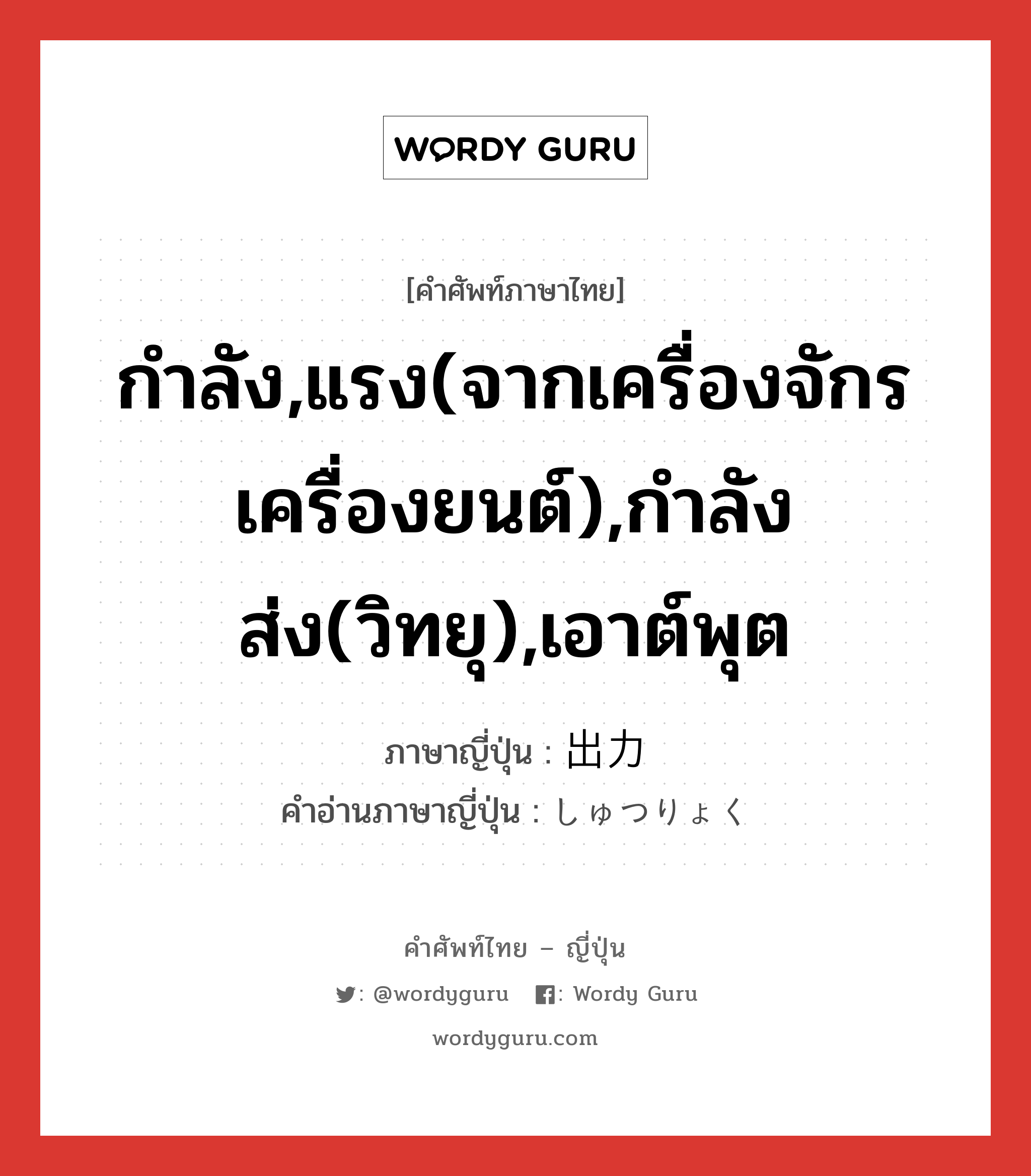 กำลัง,แรง(จากเครื่องจักร เครื่องยนต์),กำลังส่ง(วิทยุ),เอาต์พุต ภาษาญี่ปุ่นคืออะไร, คำศัพท์ภาษาไทย - ญี่ปุ่น กำลัง,แรง(จากเครื่องจักร เครื่องยนต์),กำลังส่ง(วิทยุ),เอาต์พุต ภาษาญี่ปุ่น 出力 คำอ่านภาษาญี่ปุ่น しゅつりょく หมวด n หมวด n