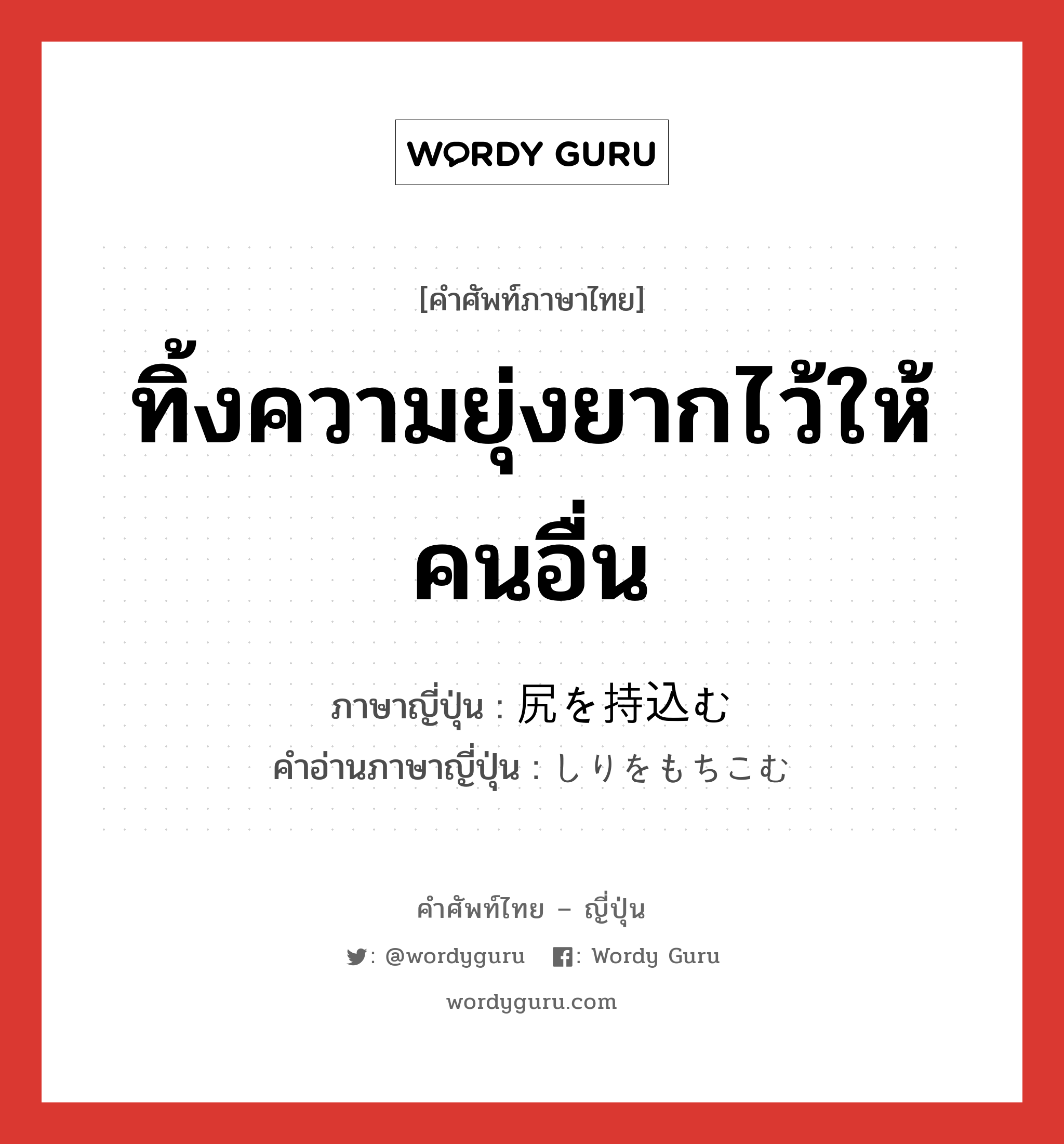 ทิ้งความยุ่งยากไว้ให้คนอื่น ภาษาญี่ปุ่นคืออะไร, คำศัพท์ภาษาไทย - ญี่ปุ่น ทิ้งความยุ่งยากไว้ให้คนอื่น ภาษาญี่ปุ่น 尻を持込む คำอ่านภาษาญี่ปุ่น しりをもちこむ หมวด n หมวด n