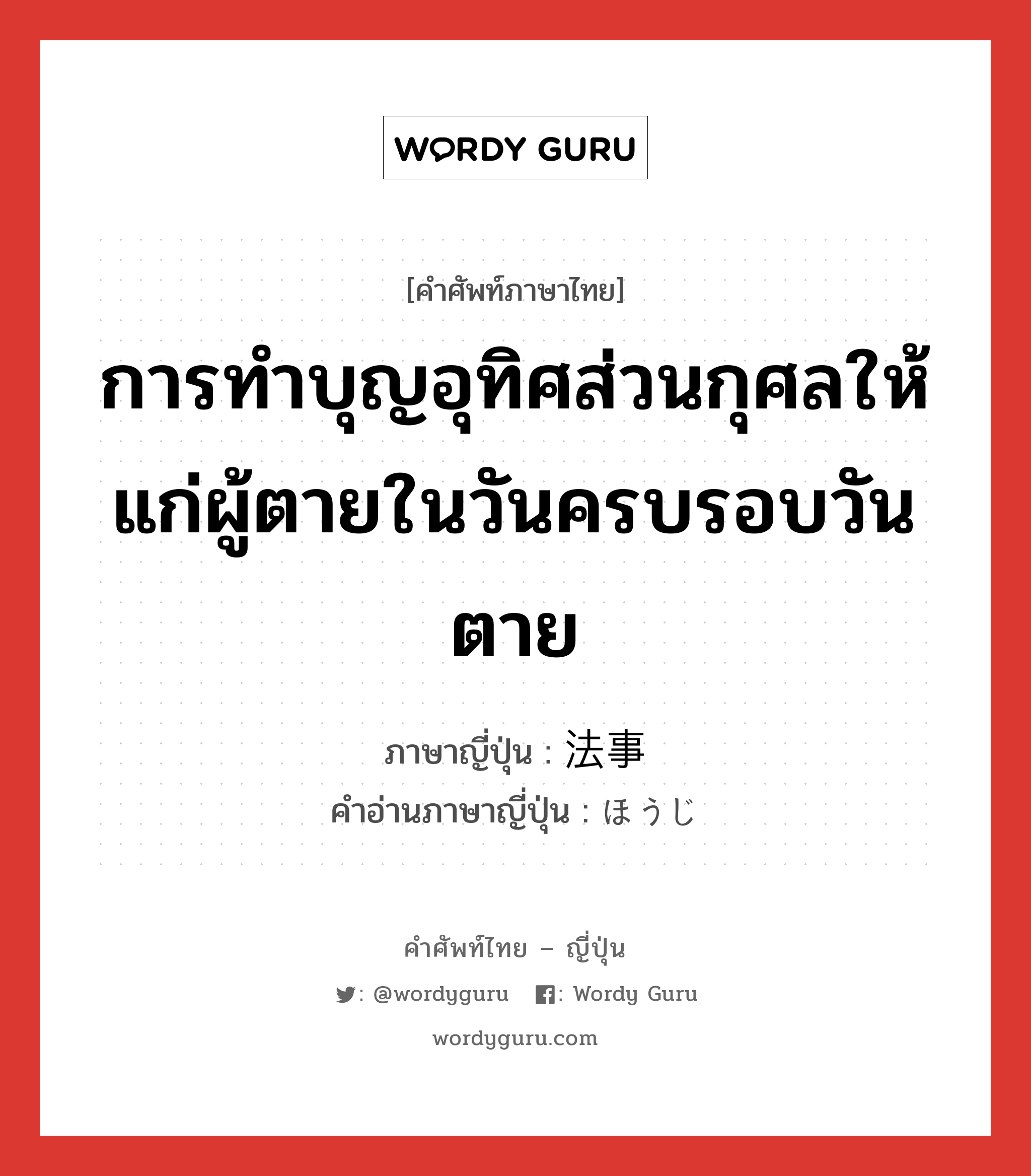 การทำบุญอุทิศส่วนกุศลให้แก่ผู้ตายในวันครบรอบวันตาย ภาษาญี่ปุ่นคืออะไร, คำศัพท์ภาษาไทย - ญี่ปุ่น การทำบุญอุทิศส่วนกุศลให้แก่ผู้ตายในวันครบรอบวันตาย ภาษาญี่ปุ่น 法事 คำอ่านภาษาญี่ปุ่น ほうじ หมวด n หมวด n