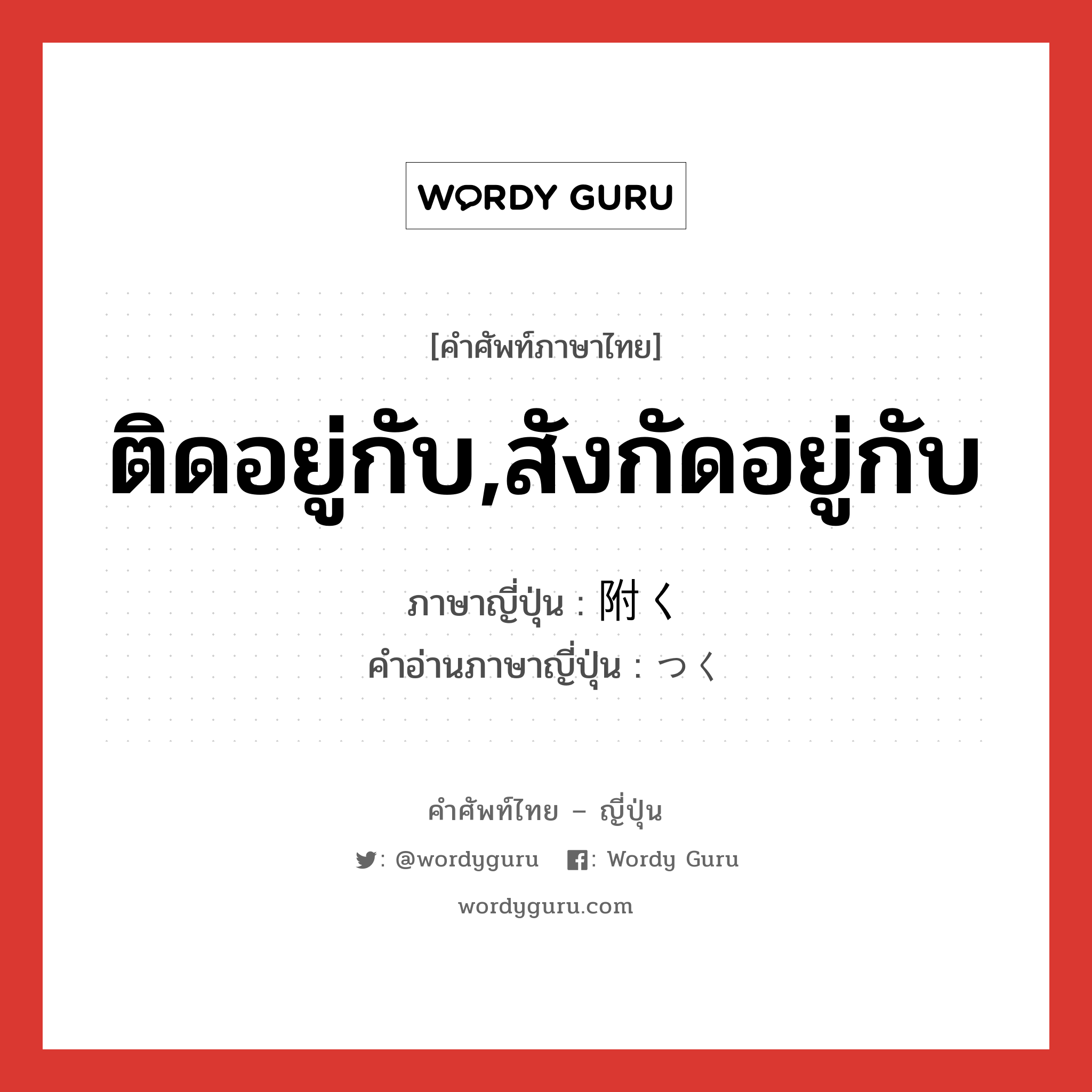 ติดอยู่กับ,สังกัดอยู่กับ ภาษาญี่ปุ่นคืออะไร, คำศัพท์ภาษาไทย - ญี่ปุ่น ติดอยู่กับ,สังกัดอยู่กับ ภาษาญี่ปุ่น 附く คำอ่านภาษาญี่ปุ่น つく หมวด v หมวด v