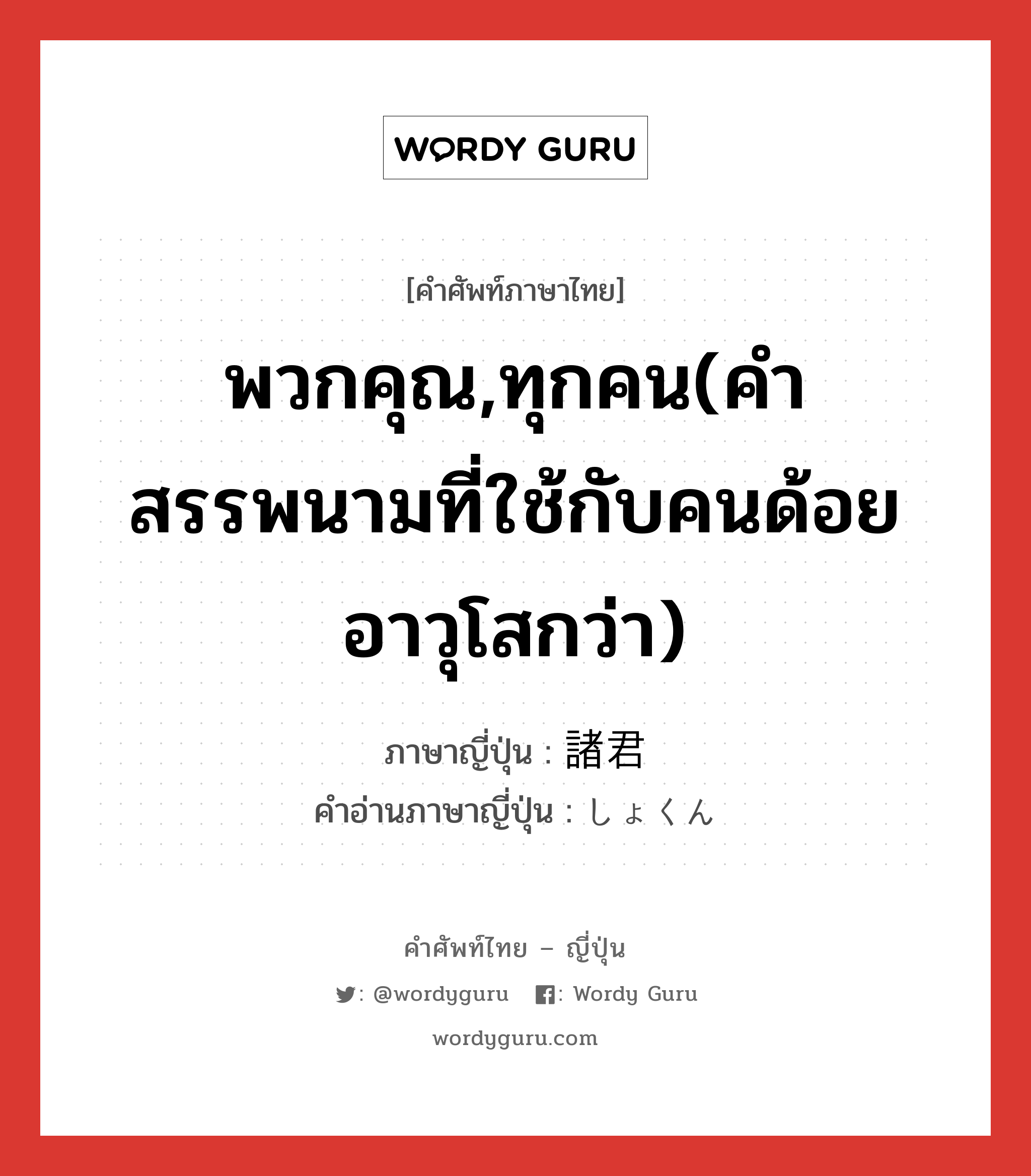 พวกคุณ,ทุกคน(คำสรรพนามที่ใช้กับคนด้อยอาวุโสกว่า) ภาษาญี่ปุ่นคืออะไร, คำศัพท์ภาษาไทย - ญี่ปุ่น พวกคุณ,ทุกคน(คำสรรพนามที่ใช้กับคนด้อยอาวุโสกว่า) ภาษาญี่ปุ่น 諸君 คำอ่านภาษาญี่ปุ่น しょくん หมวด n หมวด n