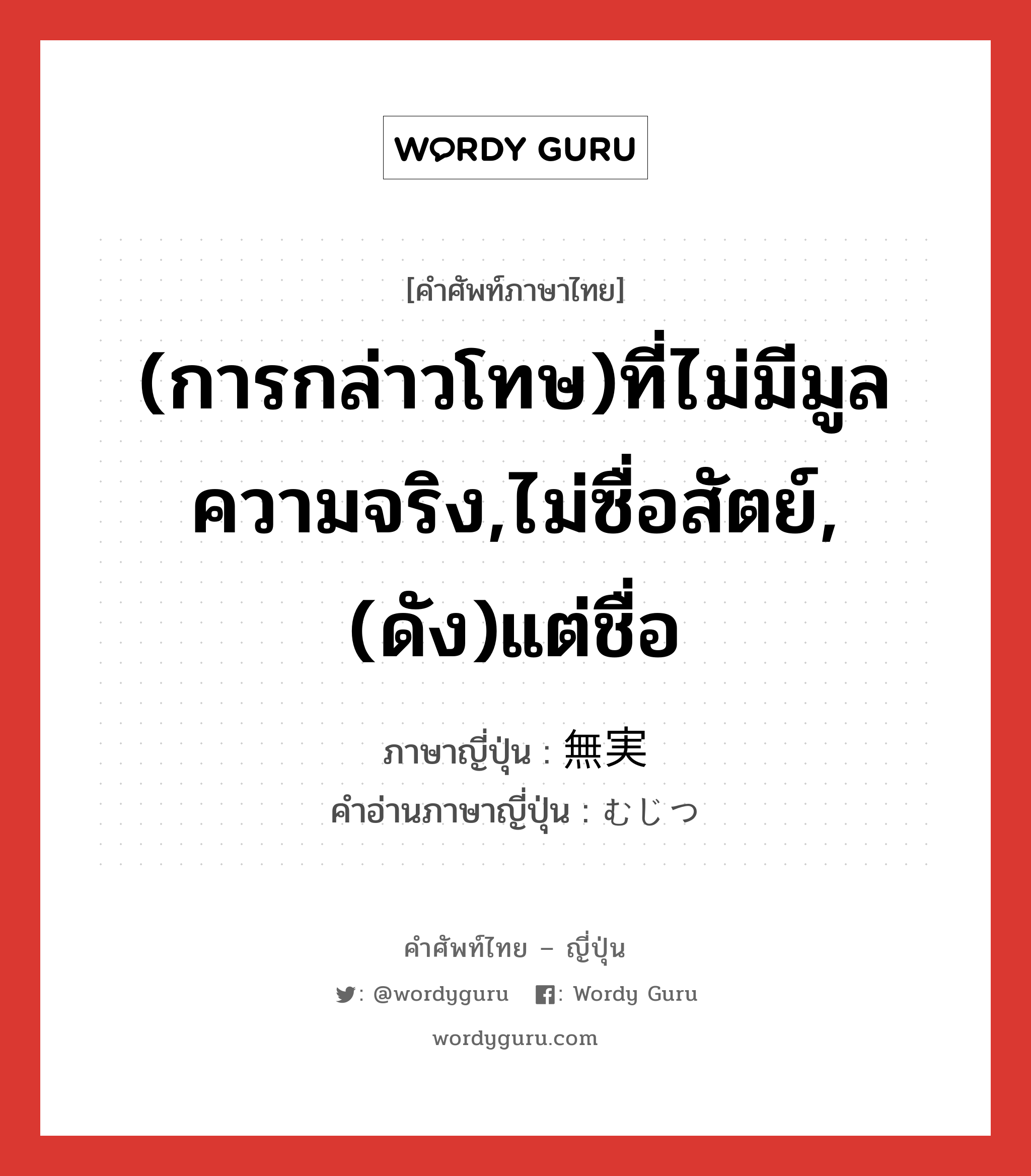 (การกล่าวโทษ)ที่ไม่มีมูลความจริง,ไม่ซื่อสัตย์,(ดัง)แต่ชื่อ ภาษาญี่ปุ่นคืออะไร, คำศัพท์ภาษาไทย - ญี่ปุ่น (การกล่าวโทษ)ที่ไม่มีมูลความจริง,ไม่ซื่อสัตย์,(ดัง)แต่ชื่อ ภาษาญี่ปุ่น 無実 คำอ่านภาษาญี่ปุ่น むじつ หมวด n หมวด n