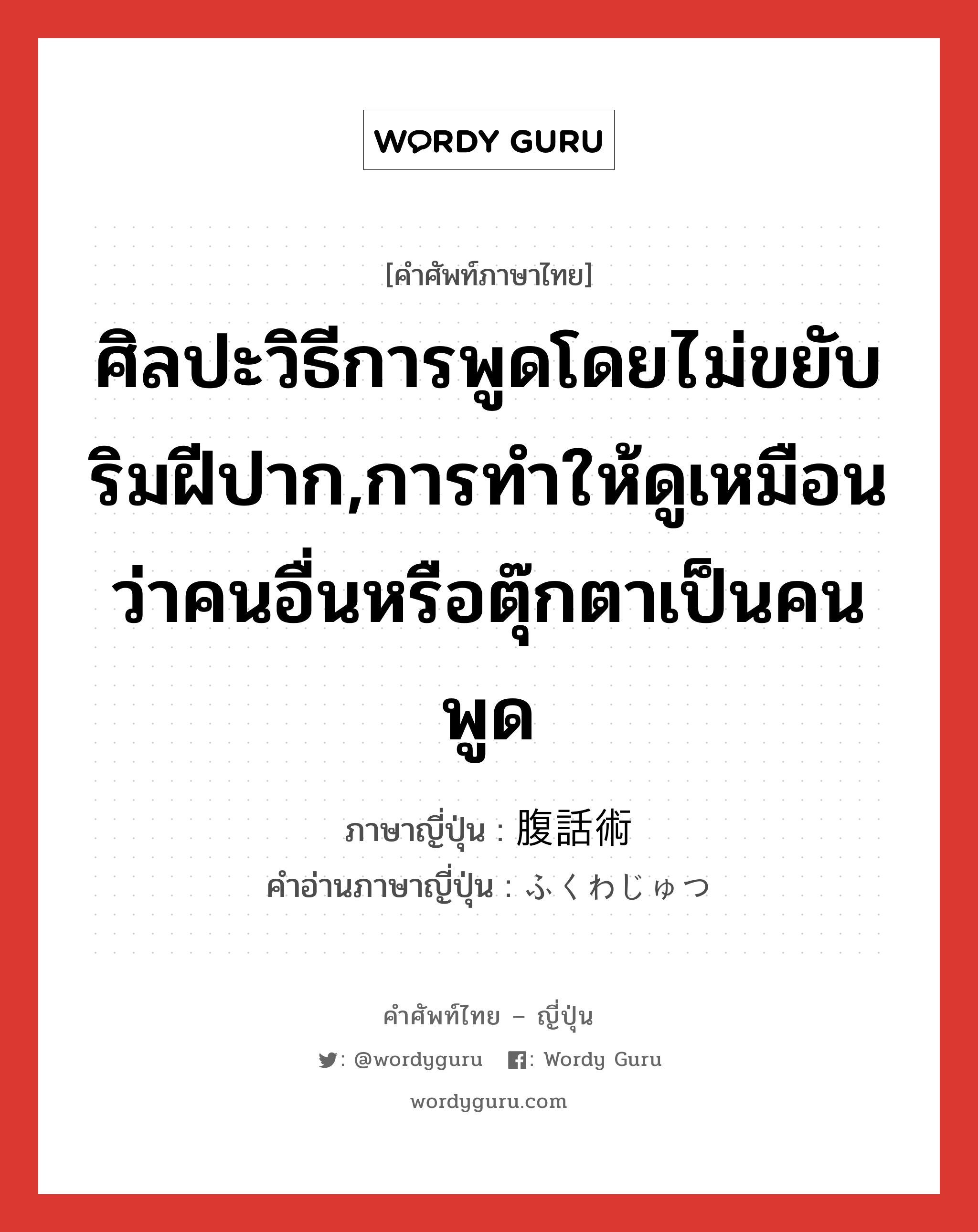 ศิลปะวิธีการพูดโดยไม่ขยับริมฝีปาก,การทำให้ดูเหมือนว่าคนอื่นหรือตุ๊กตาเป็นคนพูด ภาษาญี่ปุ่นคืออะไร, คำศัพท์ภาษาไทย - ญี่ปุ่น ศิลปะวิธีการพูดโดยไม่ขยับริมฝีปาก,การทำให้ดูเหมือนว่าคนอื่นหรือตุ๊กตาเป็นคนพูด ภาษาญี่ปุ่น 腹話術 คำอ่านภาษาญี่ปุ่น ふくわじゅつ หมวด n หมวด n