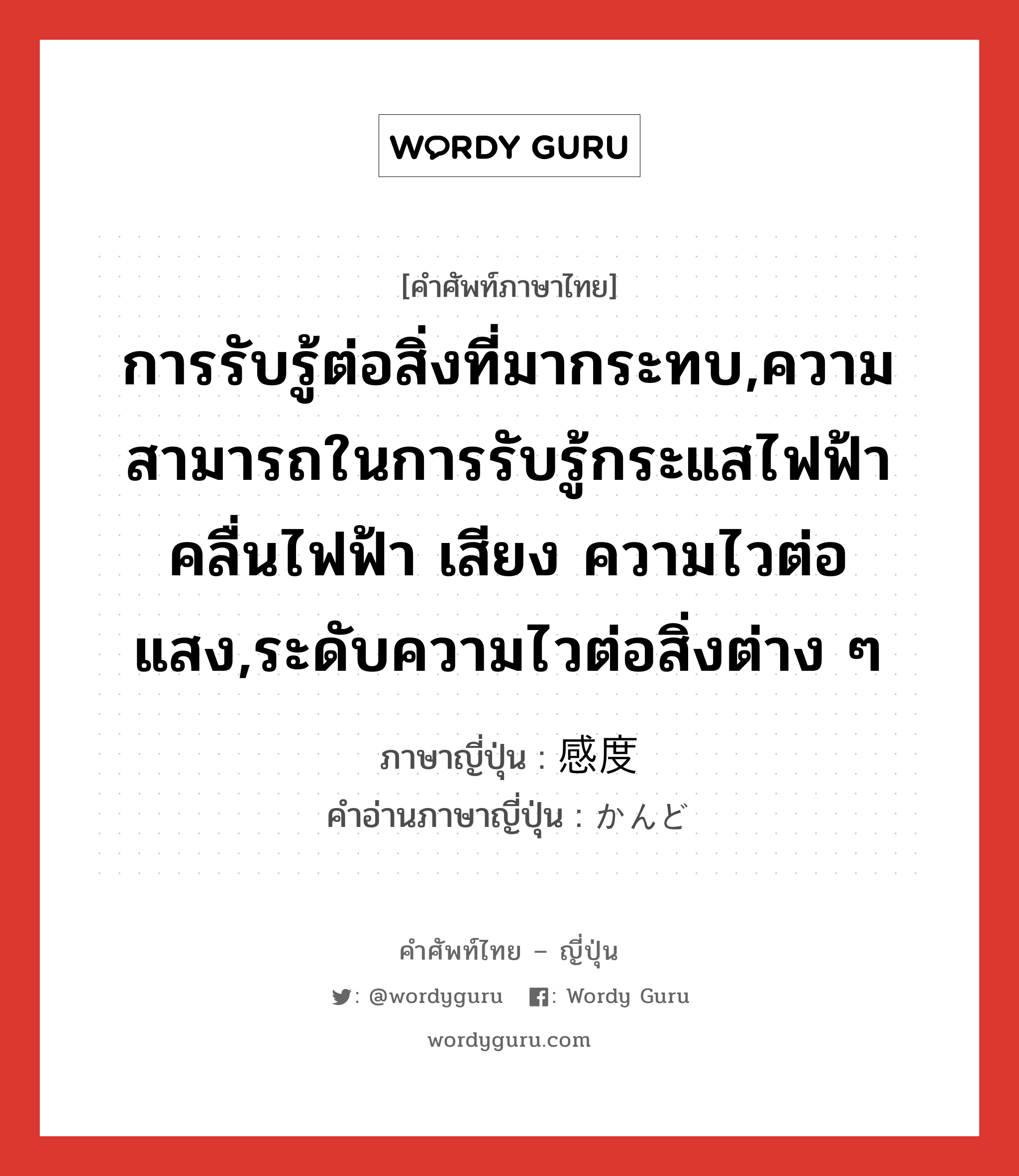 การรับรู้ต่อสิ่งที่มากระทบ,ความสามารถในการรับรู้กระแสไฟฟ้า คลื่นไฟฟ้า เสียง ความไวต่อแสง,ระดับความไวต่อสิ่งต่าง ๆ ภาษาญี่ปุ่นคืออะไร, คำศัพท์ภาษาไทย - ญี่ปุ่น การรับรู้ต่อสิ่งที่มากระทบ,ความสามารถในการรับรู้กระแสไฟฟ้า คลื่นไฟฟ้า เสียง ความไวต่อแสง,ระดับความไวต่อสิ่งต่าง ๆ ภาษาญี่ปุ่น 感度 คำอ่านภาษาญี่ปุ่น かんど หมวด n หมวด n