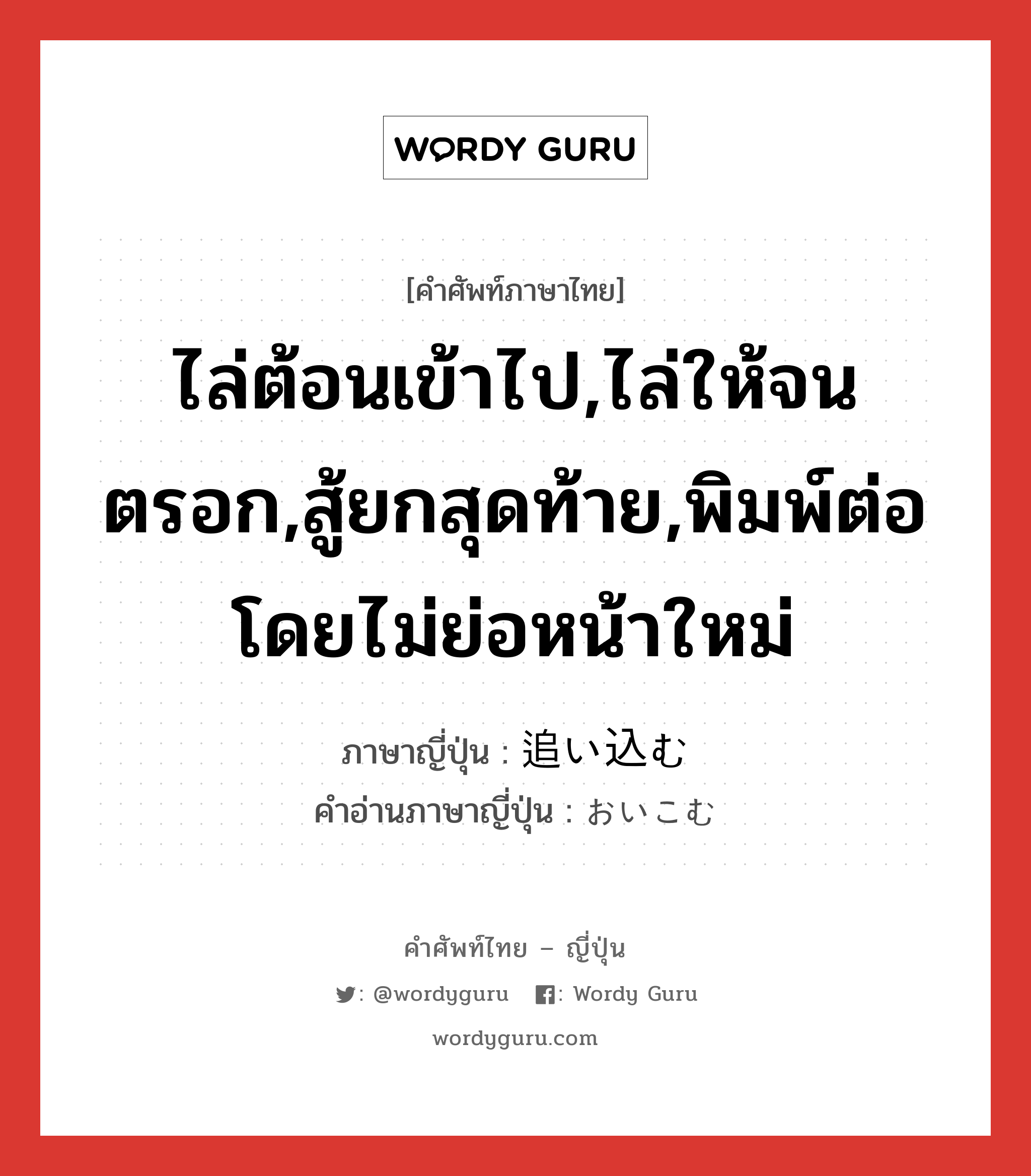 追い込む ภาษาไทย?, คำศัพท์ภาษาไทย - ญี่ปุ่น 追い込む ภาษาญี่ปุ่น ไล่ต้อนเข้าไป,ไล่ให้จนตรอก,สู้ยกสุดท้าย,พิมพ์ต่อโดยไม่ย่อหน้าใหม่ คำอ่านภาษาญี่ปุ่น おいこむ หมวด v5u หมวด v5u