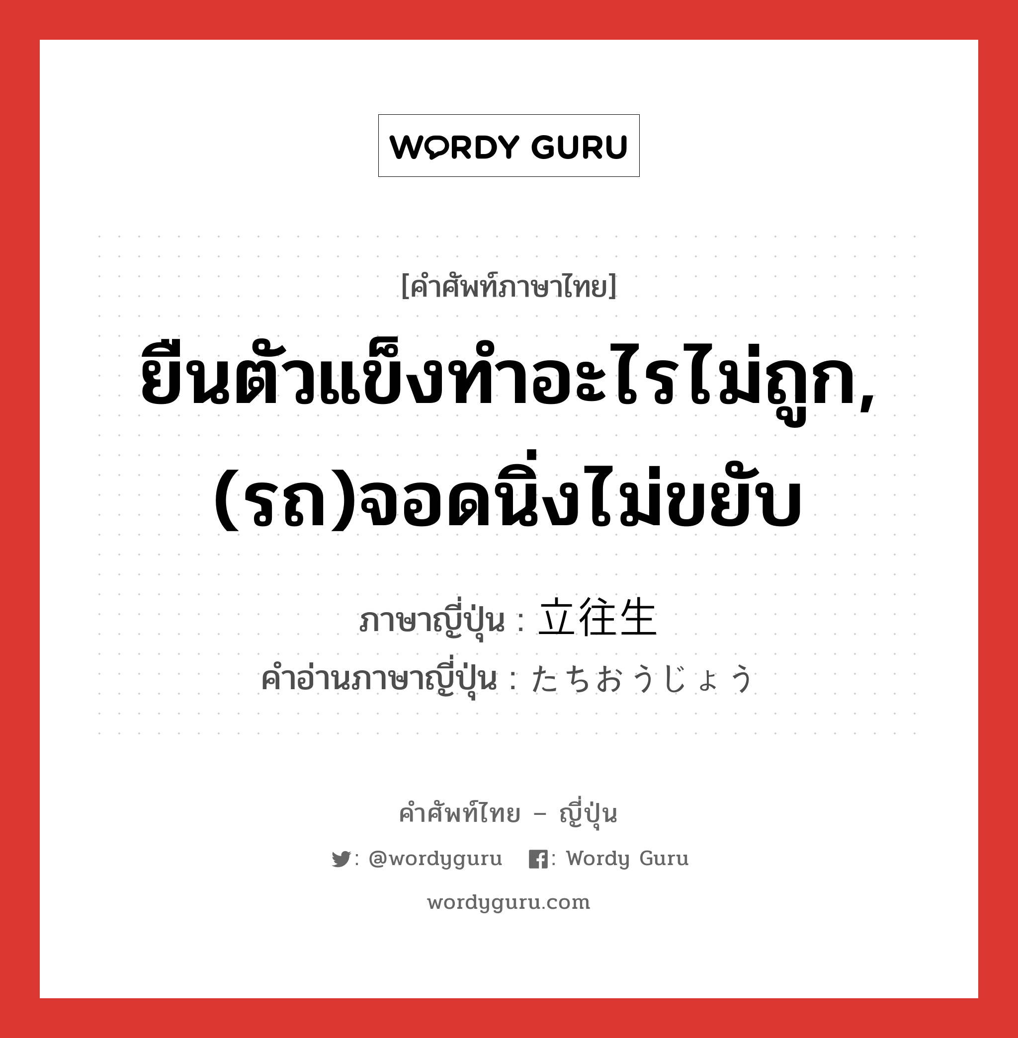 ยืนตัวแข็งทำอะไรไม่ถูก,(รถ)จอดนิ่งไม่ขยับ ภาษาญี่ปุ่นคืออะไร, คำศัพท์ภาษาไทย - ญี่ปุ่น ยืนตัวแข็งทำอะไรไม่ถูก,(รถ)จอดนิ่งไม่ขยับ ภาษาญี่ปุ่น 立往生 คำอ่านภาษาญี่ปุ่น たちおうじょう หมวด n หมวด n