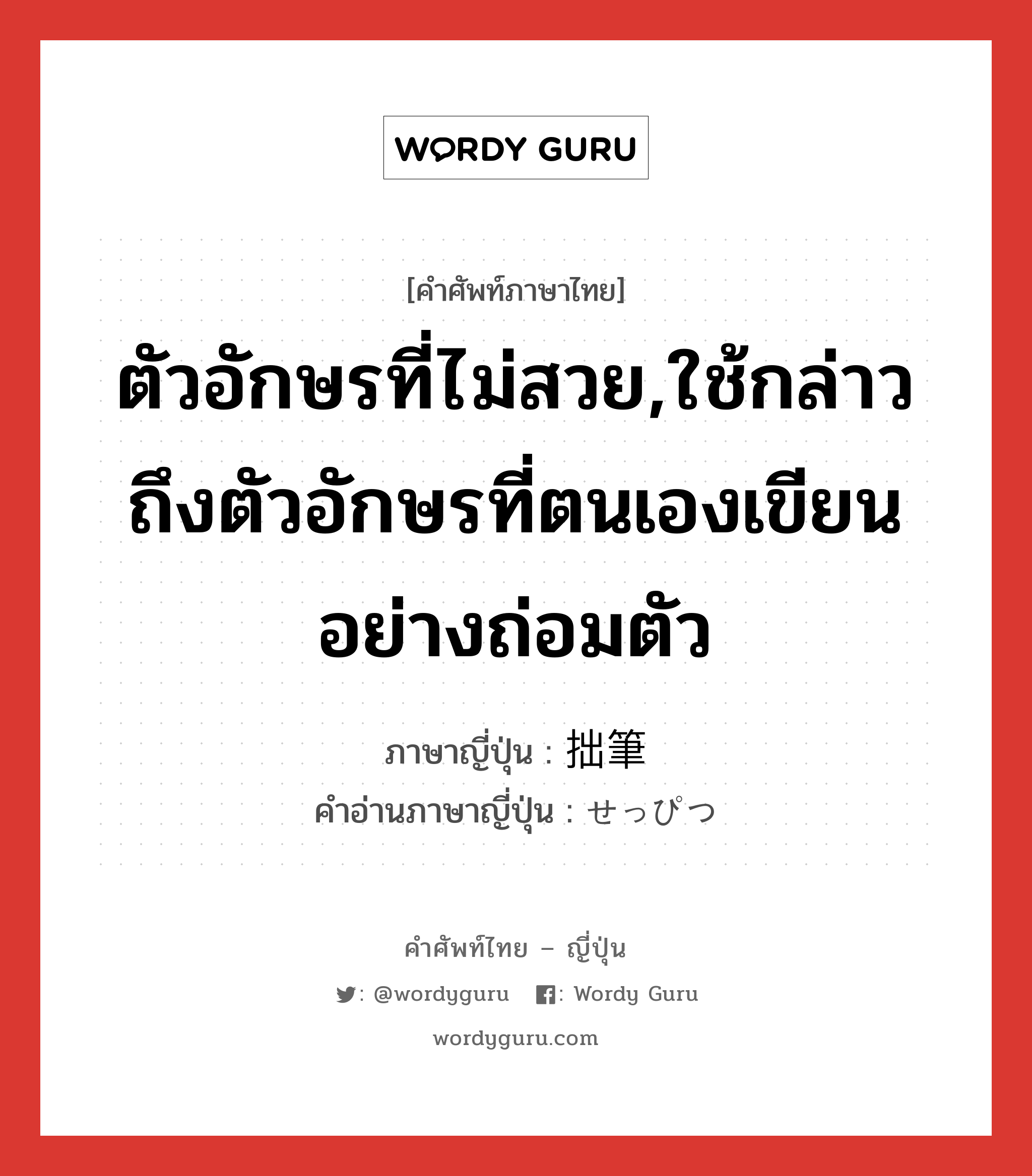 ตัวอักษรที่ไม่สวย,ใช้กล่าวถึงตัวอักษรที่ตนเองเขียนอย่างถ่อมตัว ภาษาญี่ปุ่นคืออะไร, คำศัพท์ภาษาไทย - ญี่ปุ่น ตัวอักษรที่ไม่สวย,ใช้กล่าวถึงตัวอักษรที่ตนเองเขียนอย่างถ่อมตัว ภาษาญี่ปุ่น 拙筆 คำอ่านภาษาญี่ปุ่น せっぴつ หมวด n หมวด n