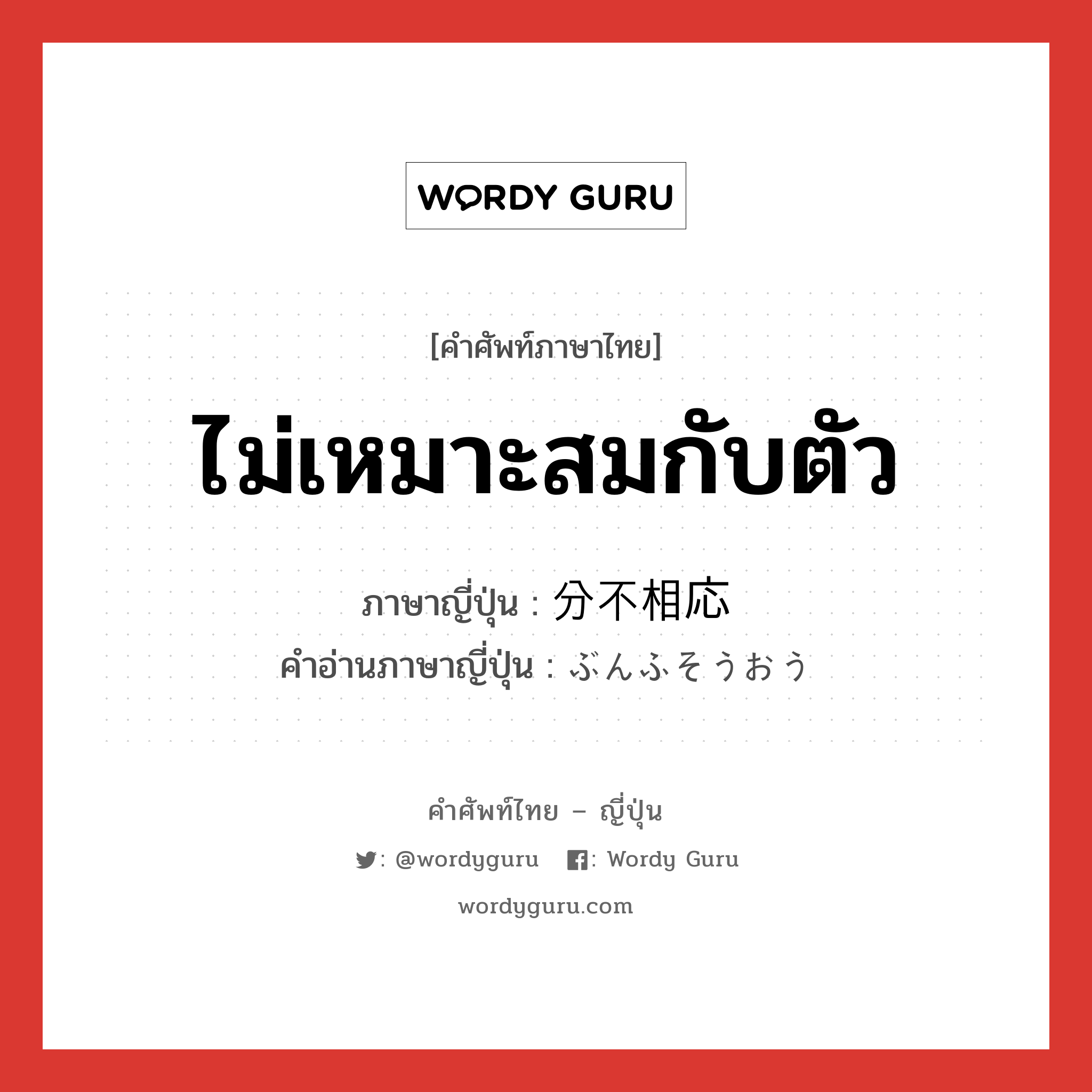 ไม่เหมาะสมกับตัว ภาษาญี่ปุ่นคืออะไร, คำศัพท์ภาษาไทย - ญี่ปุ่น ไม่เหมาะสมกับตัว ภาษาญี่ปุ่น 分不相応 คำอ่านภาษาญี่ปุ่น ぶんふそうおう หมวด adj-na หมวด adj-na