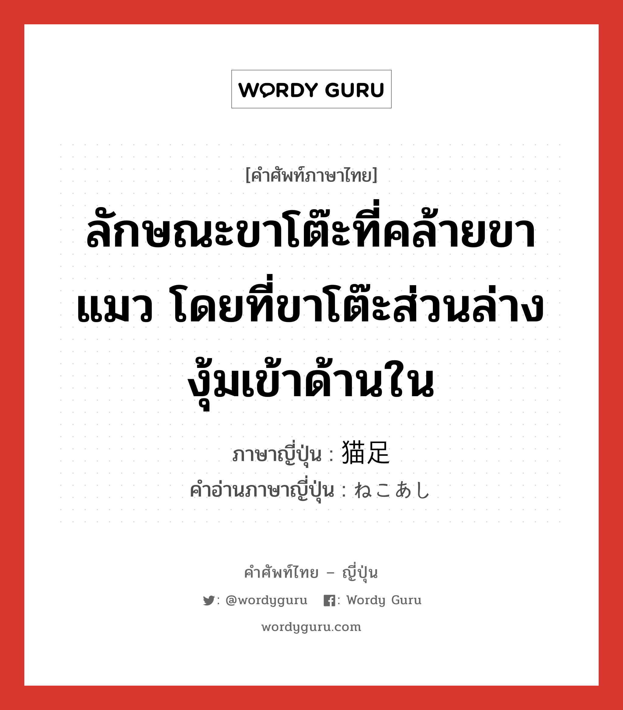 ลักษณะขาโต๊ะที่คล้ายขาแมว โดยที่ขาโต๊ะส่วนล่างงุ้มเข้าด้านใน ภาษาญี่ปุ่นคืออะไร, คำศัพท์ภาษาไทย - ญี่ปุ่น ลักษณะขาโต๊ะที่คล้ายขาแมว โดยที่ขาโต๊ะส่วนล่างงุ้มเข้าด้านใน ภาษาญี่ปุ่น 猫足 คำอ่านภาษาญี่ปุ่น ねこあし หมวด n หมวด n