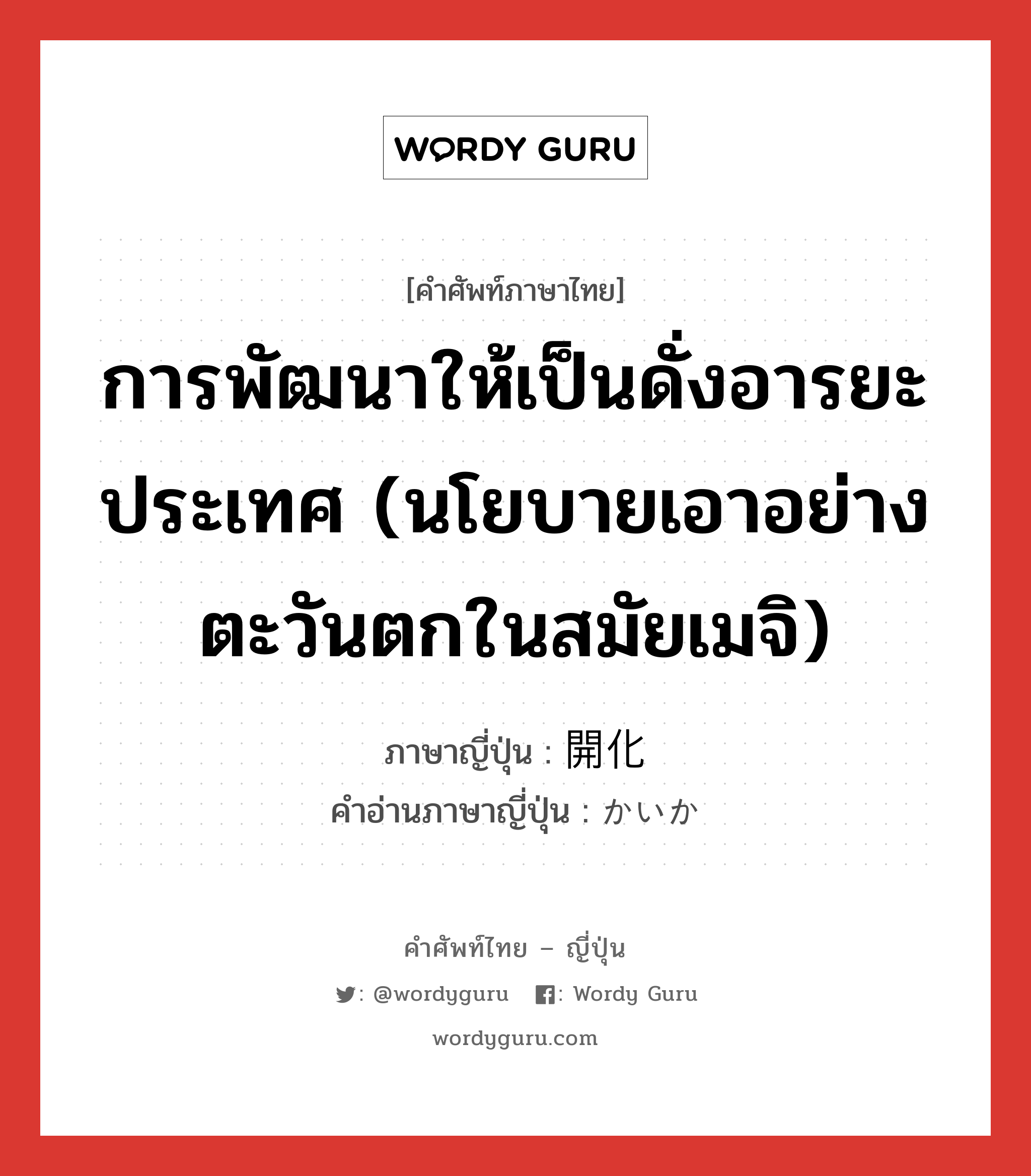 การพัฒนาให้เป็นดั่งอารยะประเทศ (นโยบายเอาอย่างตะวันตกในสมัยเมจิ) ภาษาญี่ปุ่นคืออะไร, คำศัพท์ภาษาไทย - ญี่ปุ่น การพัฒนาให้เป็นดั่งอารยะประเทศ (นโยบายเอาอย่างตะวันตกในสมัยเมจิ) ภาษาญี่ปุ่น 開化 คำอ่านภาษาญี่ปุ่น かいか หมวด n หมวด n