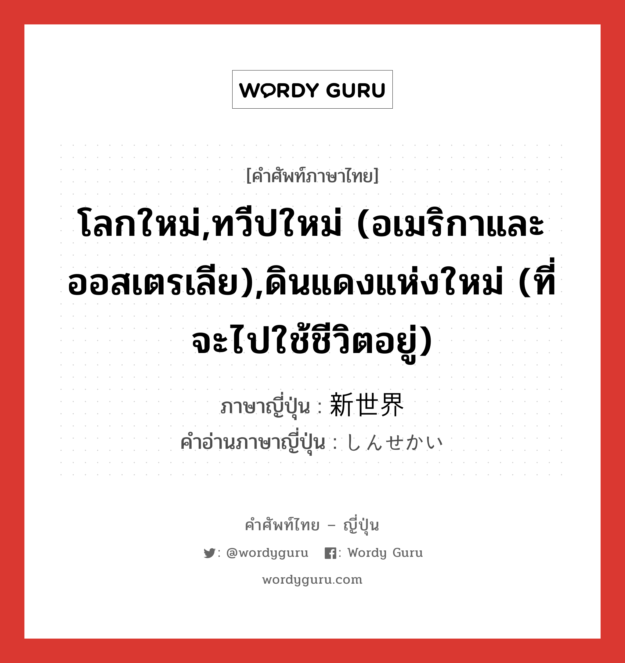 โลกใหม่,ทวีปใหม่ (อเมริกาและออสเตรเลีย),ดินแดงแห่งใหม่ (ที่จะไปใช้ชีวิตอยู่) ภาษาญี่ปุ่นคืออะไร, คำศัพท์ภาษาไทย - ญี่ปุ่น โลกใหม่,ทวีปใหม่ (อเมริกาและออสเตรเลีย),ดินแดงแห่งใหม่ (ที่จะไปใช้ชีวิตอยู่) ภาษาญี่ปุ่น 新世界 คำอ่านภาษาญี่ปุ่น しんせかい หมวด n หมวด n