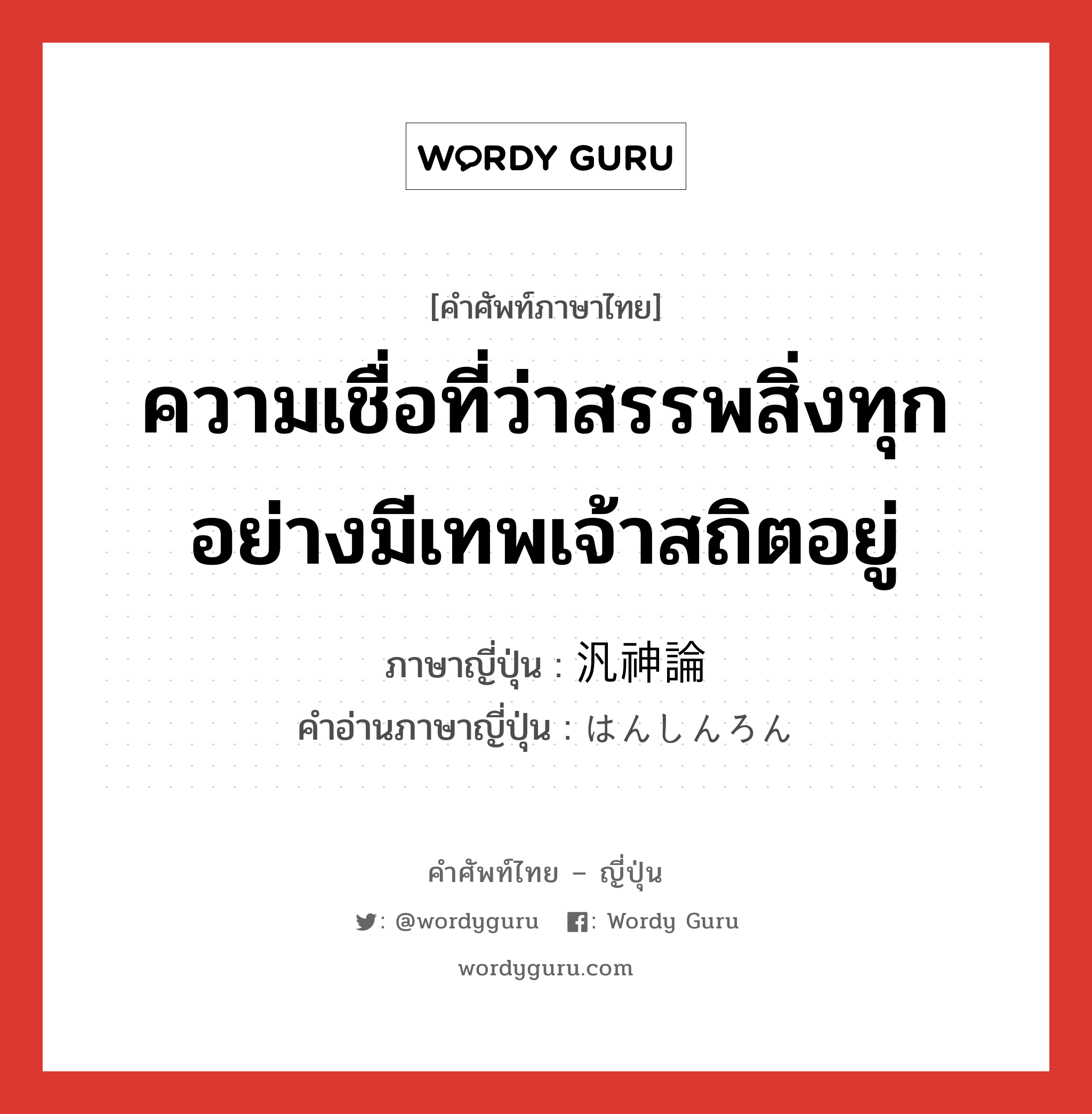 ความเชื่อที่ว่าสรรพสิ่งทุกอย่างมีเทพเจ้าสถิตอยู่ ภาษาญี่ปุ่นคืออะไร, คำศัพท์ภาษาไทย - ญี่ปุ่น ความเชื่อที่ว่าสรรพสิ่งทุกอย่างมีเทพเจ้าสถิตอยู่ ภาษาญี่ปุ่น 汎神論 คำอ่านภาษาญี่ปุ่น はんしんろん หมวด n หมวด n