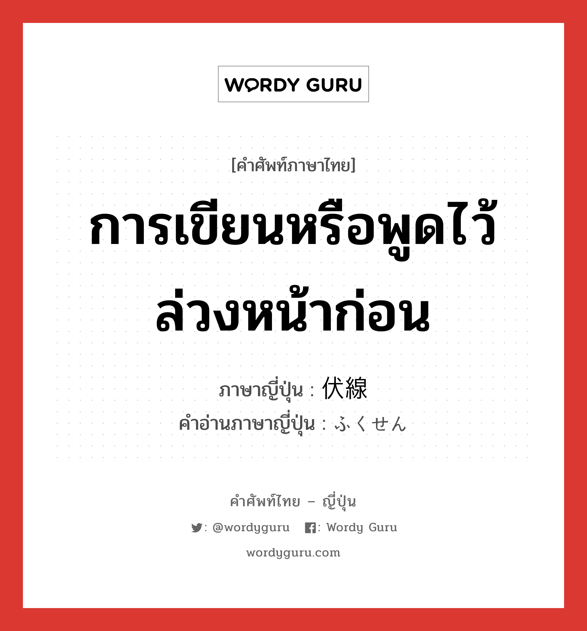 การเขียนหรือพูดไว้ล่วงหน้าก่อน ภาษาญี่ปุ่นคืออะไร, คำศัพท์ภาษาไทย - ญี่ปุ่น การเขียนหรือพูดไว้ล่วงหน้าก่อน ภาษาญี่ปุ่น 伏線 คำอ่านภาษาญี่ปุ่น ふくせん หมวด n หมวด n