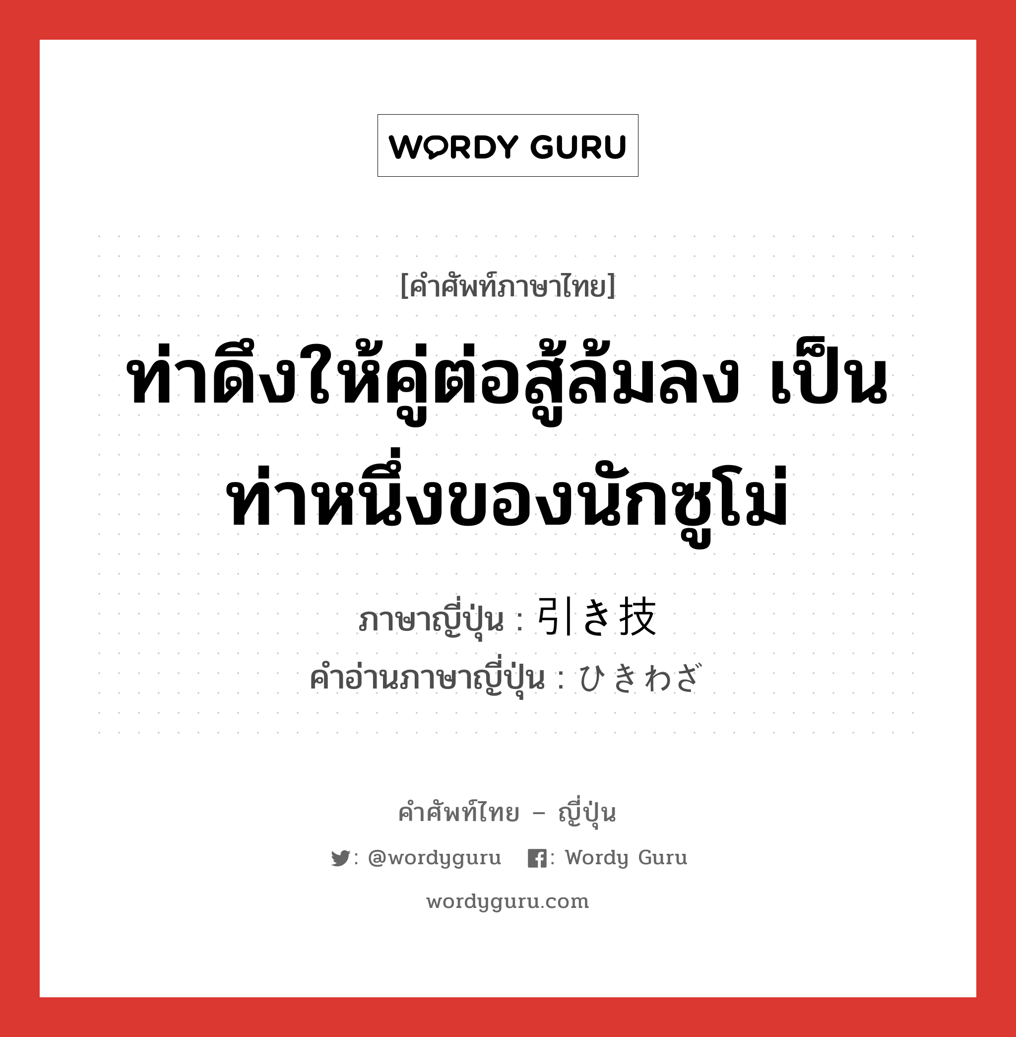 ท่าดึงให้คู่ต่อสู้ล้มลง เป็นท่าหนึ่งของนักซูโม่ ภาษาญี่ปุ่นคืออะไร, คำศัพท์ภาษาไทย - ญี่ปุ่น ท่าดึงให้คู่ต่อสู้ล้มลง เป็นท่าหนึ่งของนักซูโม่ ภาษาญี่ปุ่น 引き技 คำอ่านภาษาญี่ปุ่น ひきわざ หมวด n หมวด n