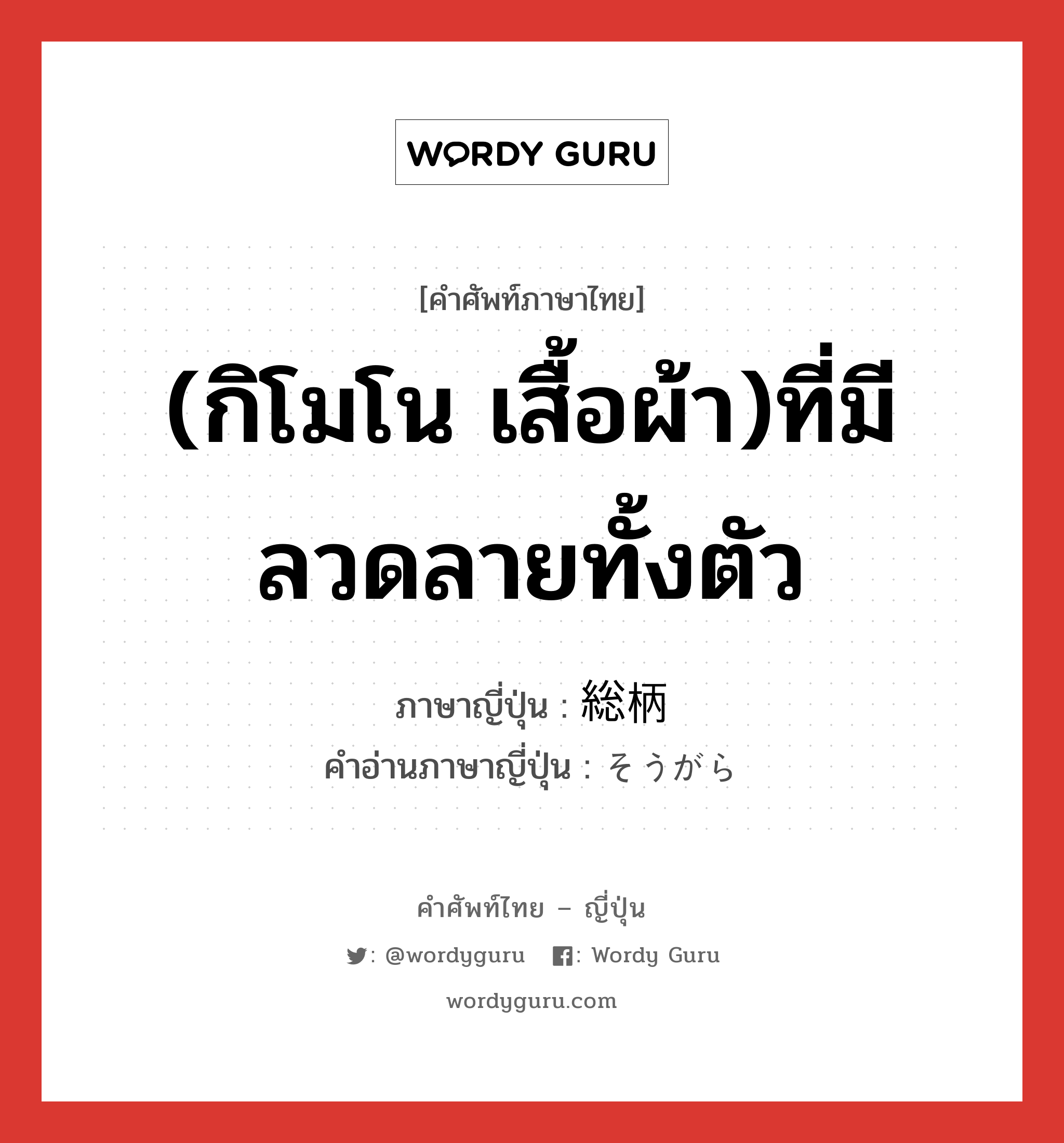 (กิโมโน เสื้อผ้า)ที่มีลวดลายทั้งตัว ภาษาญี่ปุ่นคืออะไร, คำศัพท์ภาษาไทย - ญี่ปุ่น (กิโมโน เสื้อผ้า)ที่มีลวดลายทั้งตัว ภาษาญี่ปุ่น 総柄 คำอ่านภาษาญี่ปุ่น そうがら หมวด n หมวด n